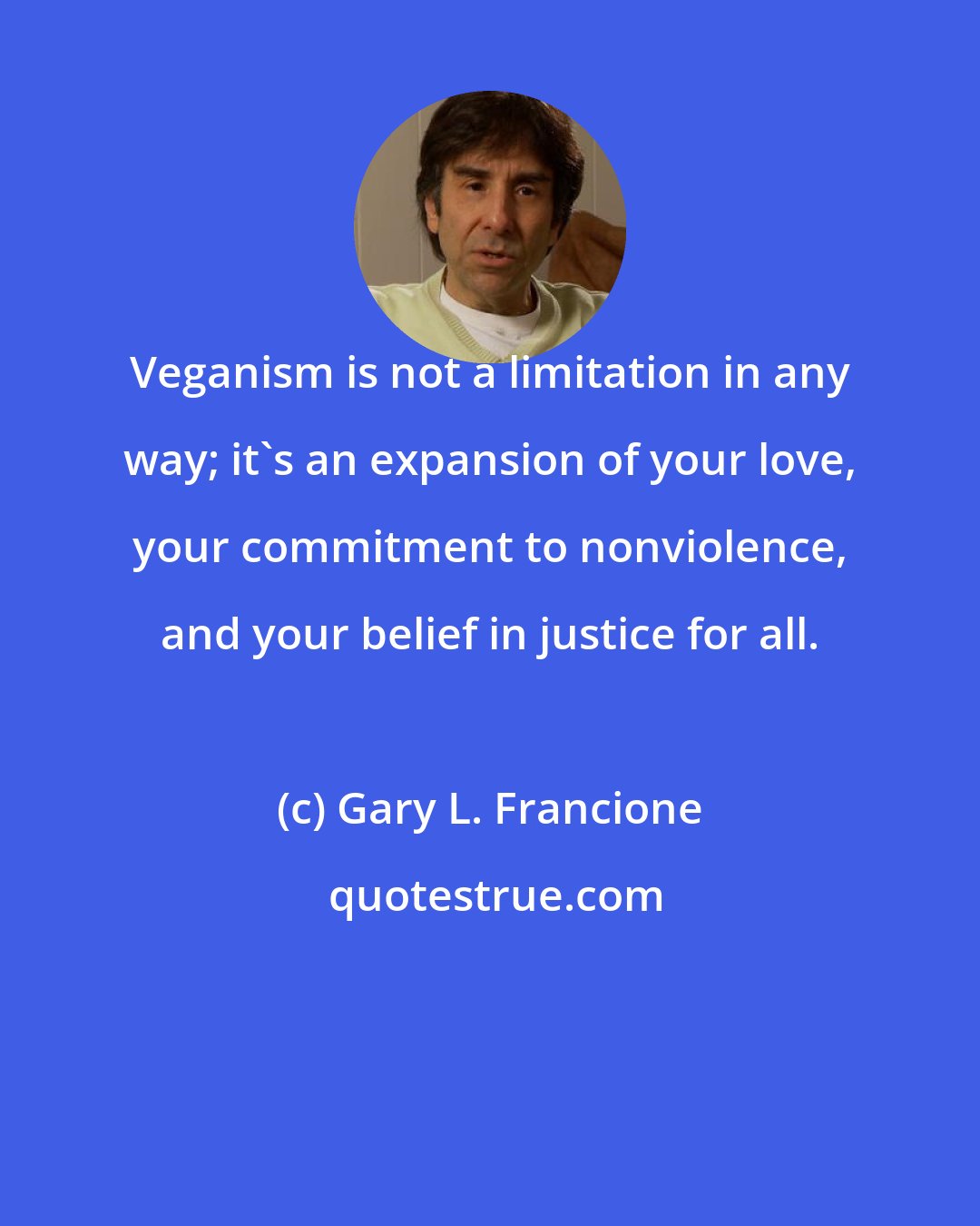 Gary L. Francione: Veganism is not a limitation in any way; it's an expansion of your love, your commitment to nonviolence, and your belief in justice for all.