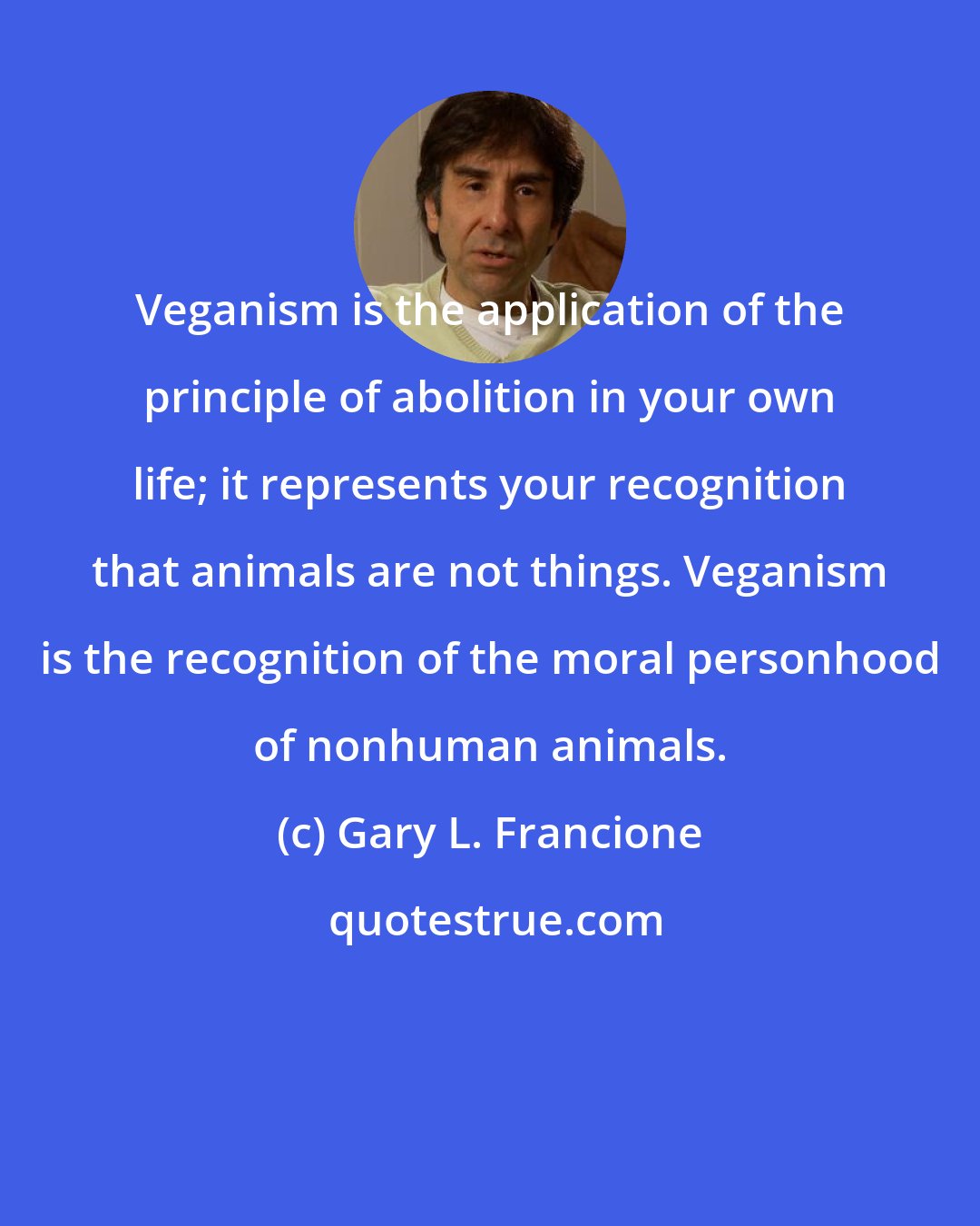 Gary L. Francione: Veganism is the application of the principle of abolition in your own life; it represents your recognition that animals are not things. Veganism is the recognition of the moral personhood of nonhuman animals.
