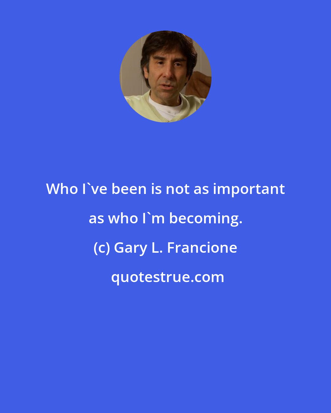 Gary L. Francione: Who I've been is not as important as who I'm becoming.