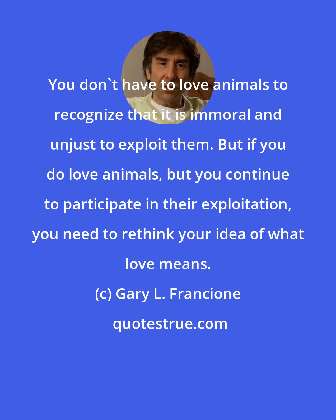 Gary L. Francione: You don't have to love animals to recognize that it is immoral and unjust to exploit them. But if you do love animals, but you continue to participate in their exploitation, you need to rethink your idea of what love means.