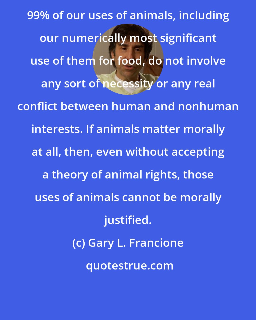 Gary L. Francione: 99% of our uses of animals, including our numerically most significant use of them for food, do not involve any sort of necessity or any real conflict between human and nonhuman interests. If animals matter morally at all, then, even without accepting a theory of animal rights, those uses of animals cannot be morally justified.