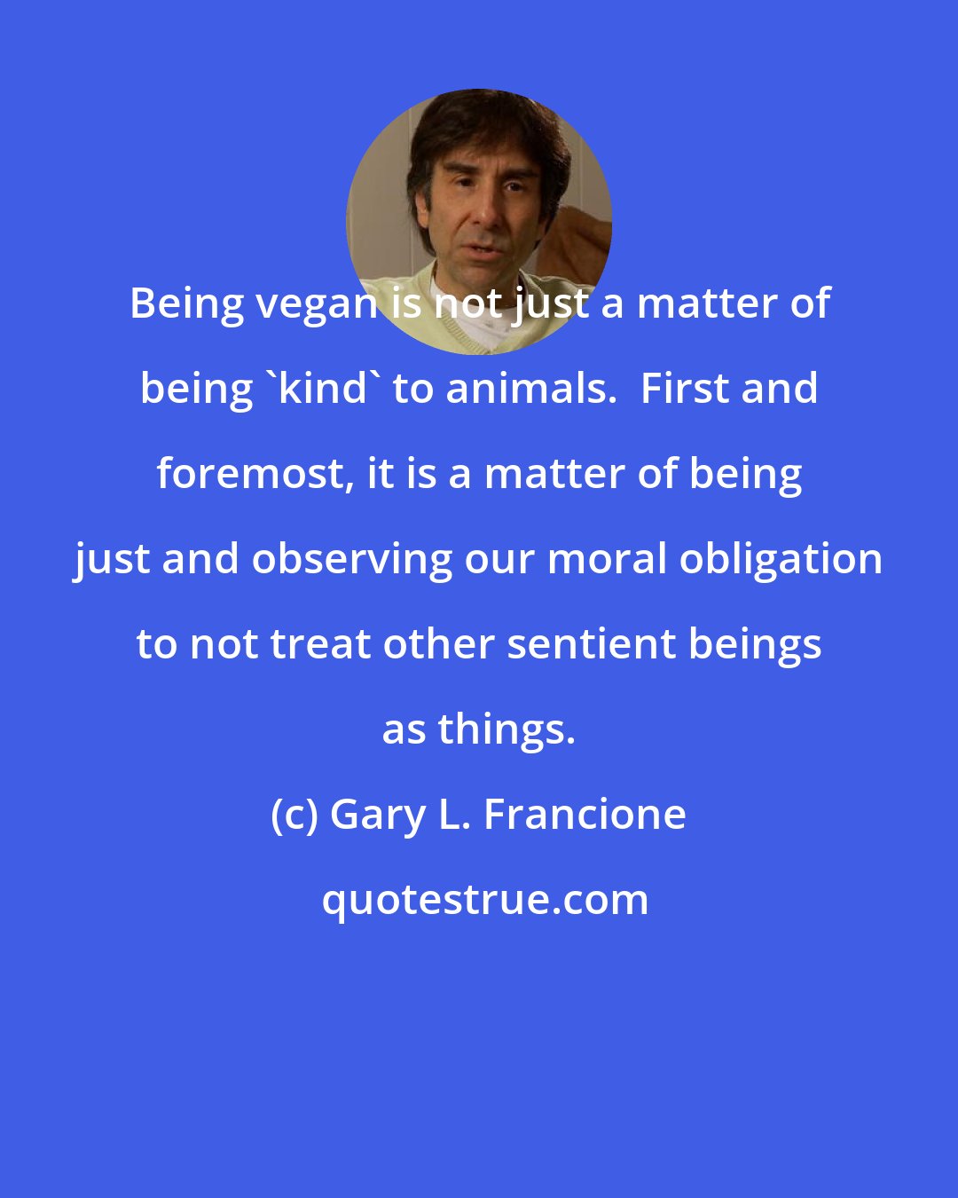 Gary L. Francione: Being vegan is not just a matter of being 'kind' to animals.  First and foremost, it is a matter of being just and observing our moral obligation to not treat other sentient beings as things.