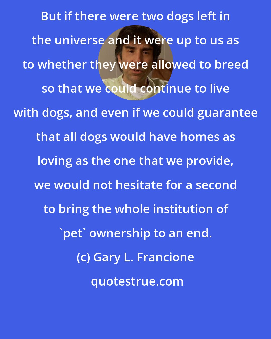 Gary L. Francione: But if there were two dogs left in the universe and it were up to us as to whether they were allowed to breed so that we could continue to live with dogs, and even if we could guarantee that all dogs would have homes as loving as the one that we provide, we would not hesitate for a second to bring the whole institution of 'pet' ownership to an end.