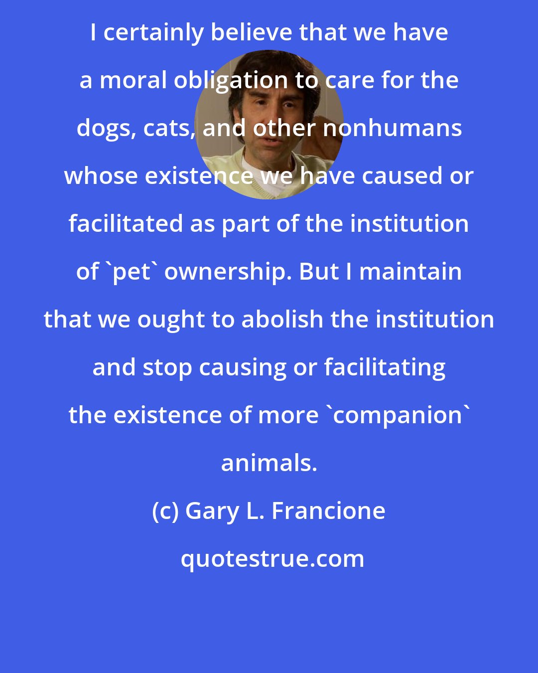 Gary L. Francione: I certainly believe that we have a moral obligation to care for the dogs, cats, and other nonhumans whose existence we have caused or facilitated as part of the institution of 'pet' ownership. But I maintain that we ought to abolish the institution and stop causing or facilitating the existence of more 'companion' animals.