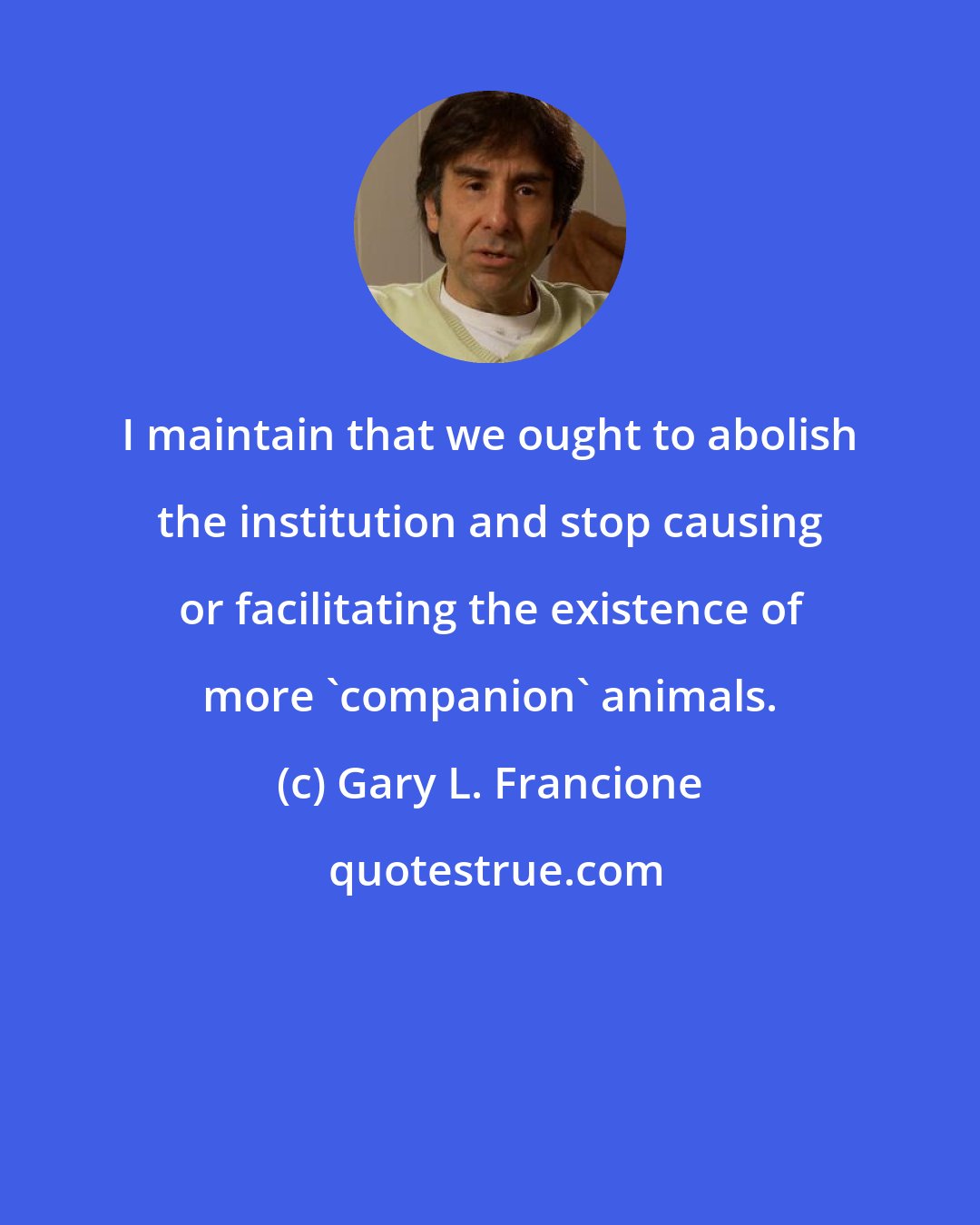 Gary L. Francione: I maintain that we ought to abolish the institution and stop causing or facilitating the existence of more 'companion' animals.