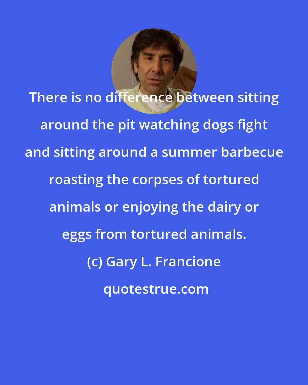 Gary L. Francione: There is no difference between sitting around the pit watching dogs fight and sitting around a summer barbecue roasting the corpses of tortured animals or enjoying the dairy or eggs from tortured animals.