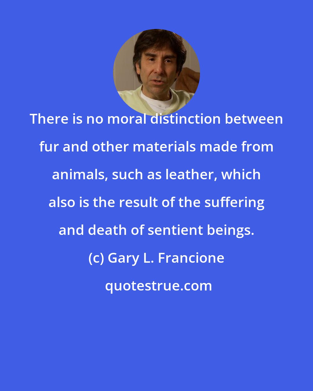 Gary L. Francione: There is no moral distinction between fur and other materials made from animals, such as leather, which also is the result of the suffering and death of sentient beings.