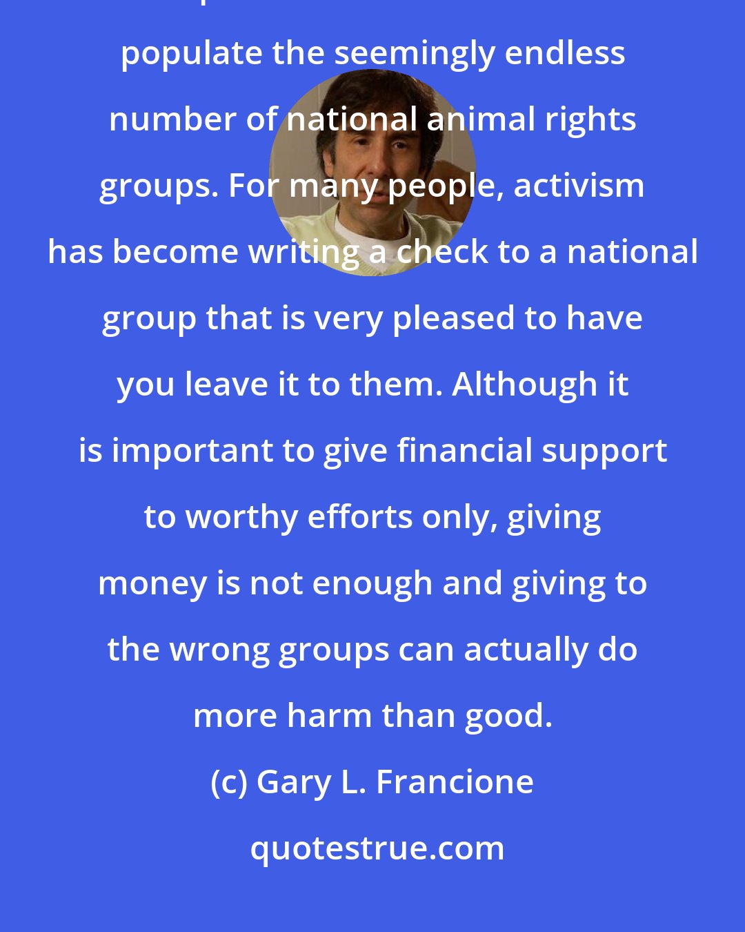 Gary L. Francione: We need to reshape the movement as one of grassroots activists, and not 'professional activists' who populate the seemingly endless number of national animal rights groups. For many people, activism has become writing a check to a national group that is very pleased to have you leave it to them. Although it is important to give financial support to worthy efforts only, giving money is not enough and giving to the wrong groups can actually do more harm than good.