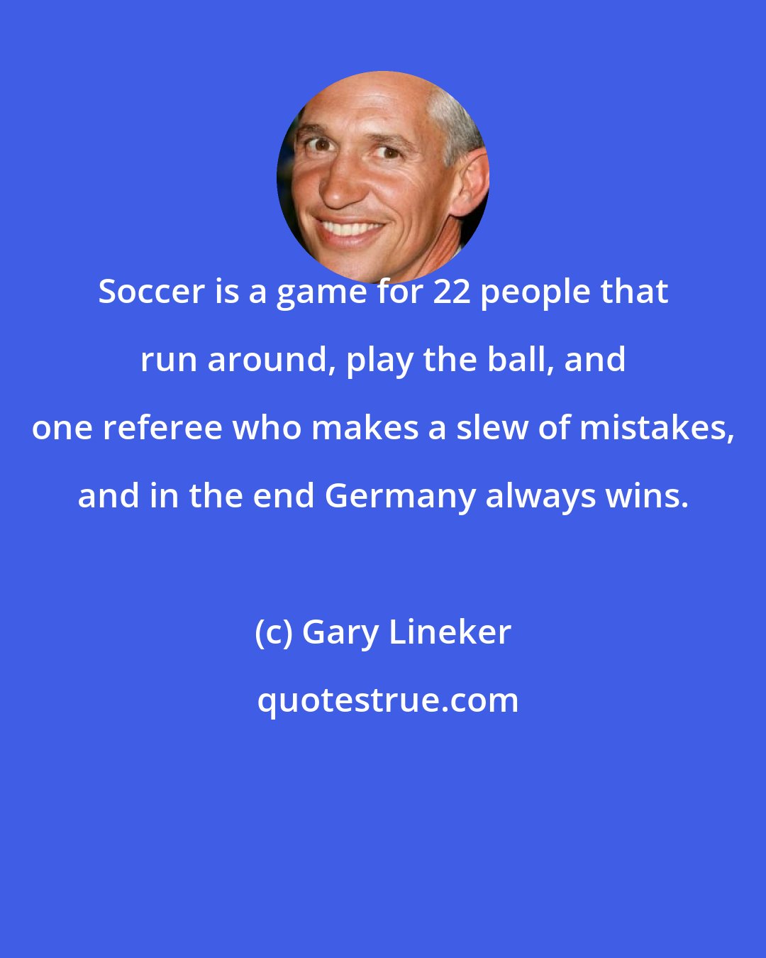 Gary Lineker: Soccer is a game for 22 people that run around, play the ball, and one referee who makes a slew of mistakes, and in the end Germany always wins.