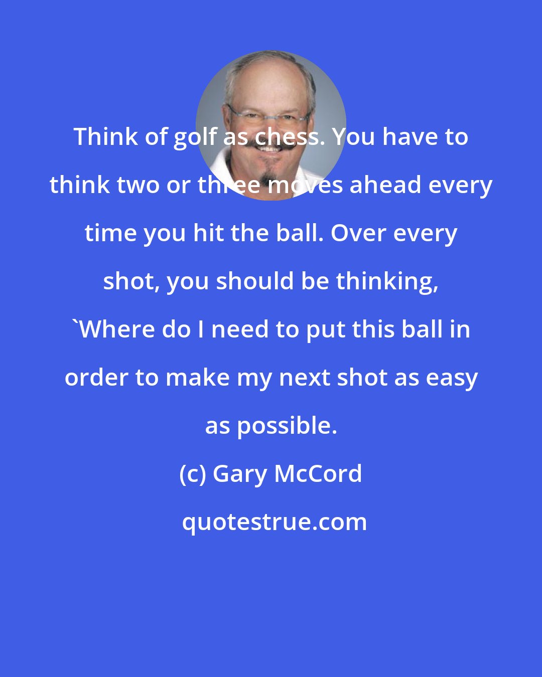 Gary McCord: Think of golf as chess. You have to think two or three moves ahead every time you hit the ball. Over every shot, you should be thinking, 'Where do I need to put this ball in order to make my next shot as easy as possible.