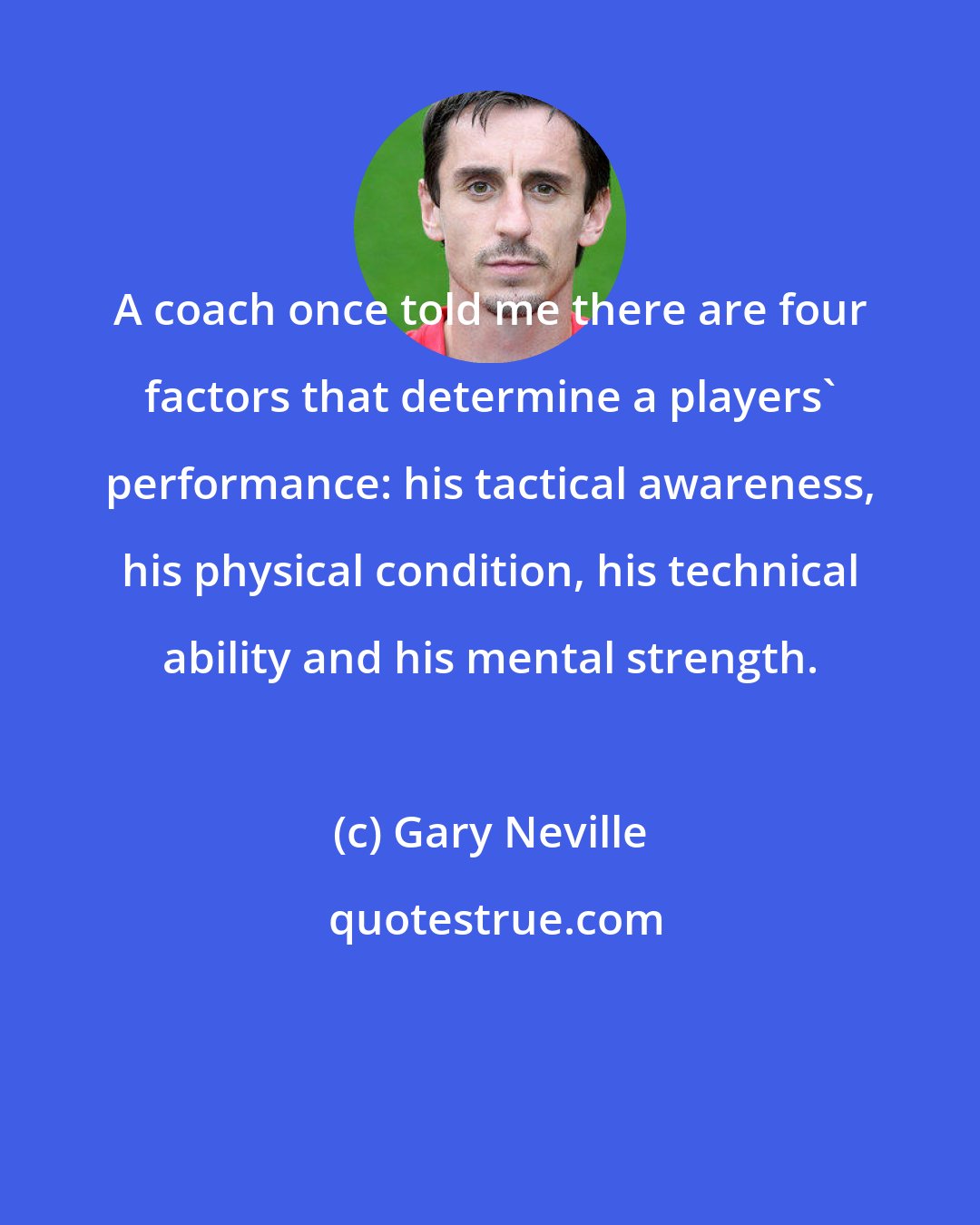 Gary Neville: A coach once told me there are four factors that determine a players' performance: his tactical awareness, his physical condition, his technical ability and his mental strength.