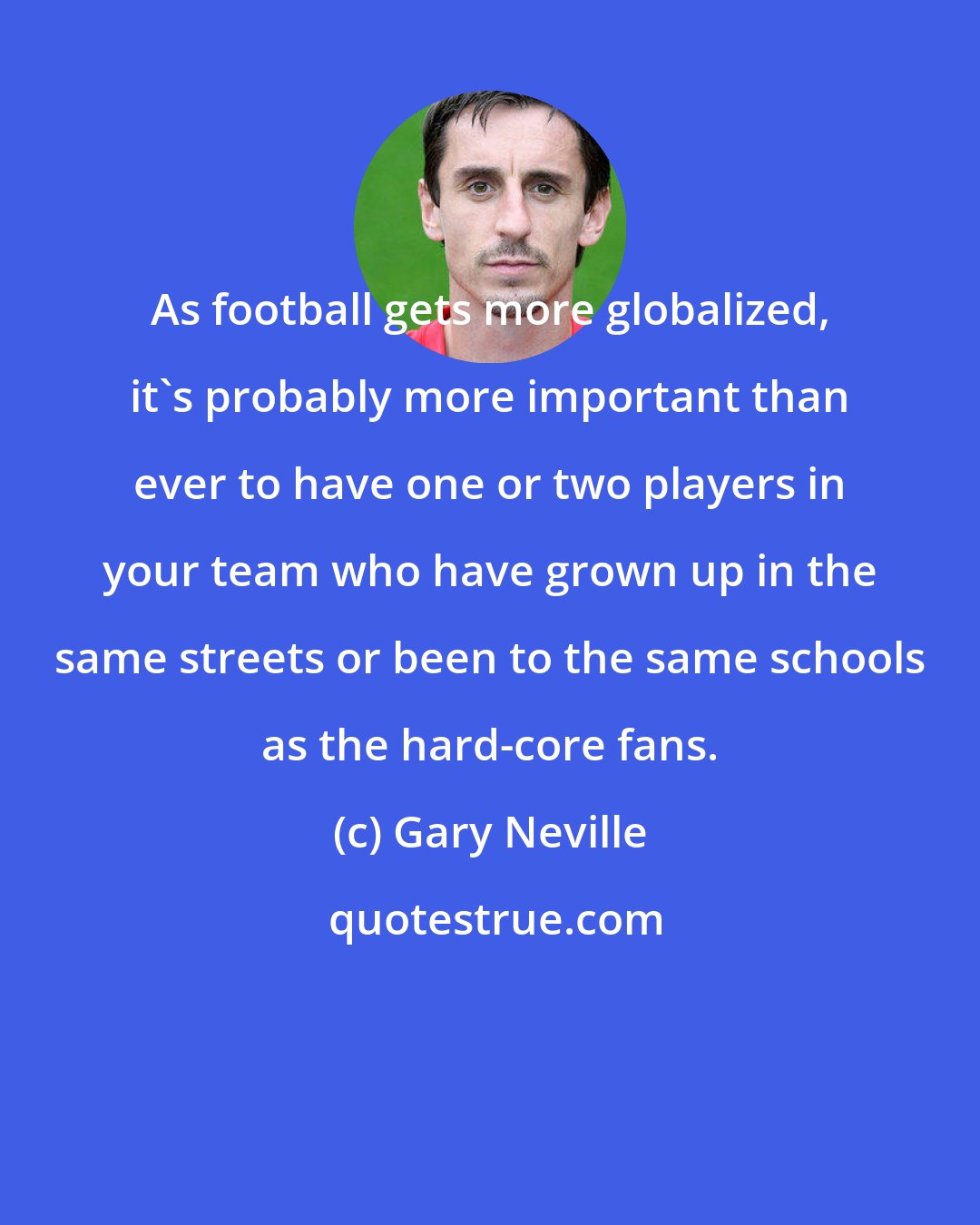 Gary Neville: As football gets more globalized, it's probably more important than ever to have one or two players in your team who have grown up in the same streets or been to the same schools as the hard-core fans.