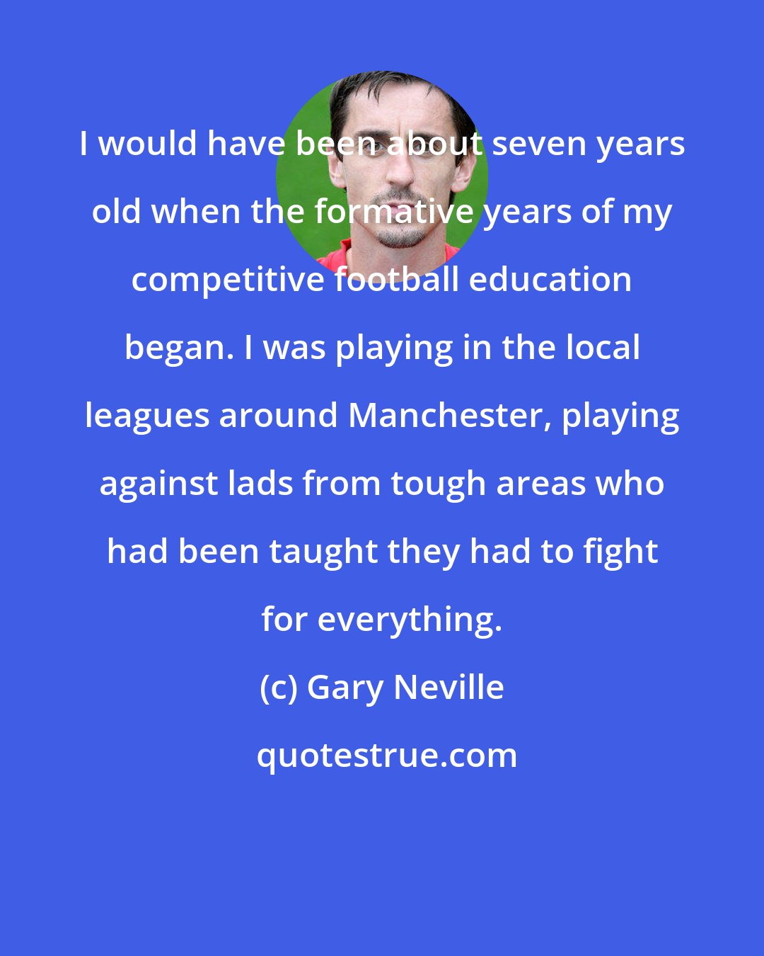 Gary Neville: I would have been about seven years old when the formative years of my competitive football education began. I was playing in the local leagues around Manchester, playing against lads from tough areas who had been taught they had to fight for everything.