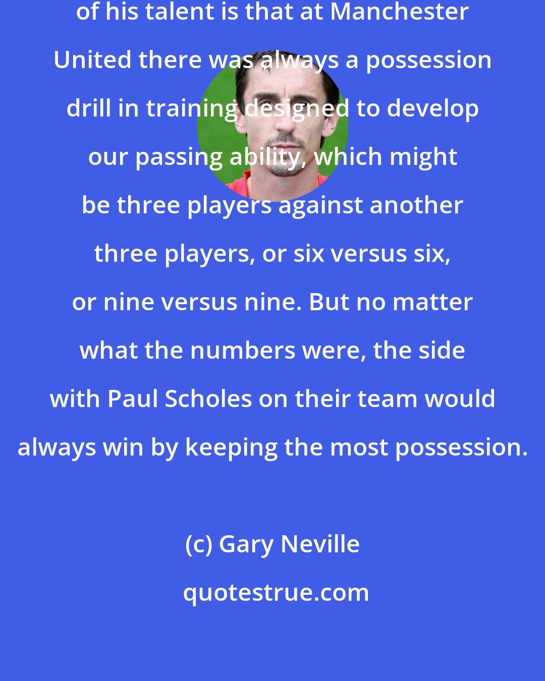 Gary Neville: The best illustration I can give of his talent is that at Manchester United there was always a possession drill in training designed to develop our passing ability, which might be three players against another three players, or six versus six, or nine versus nine. But no matter what the numbers were, the side with Paul Scholes on their team would always win by keeping the most possession.