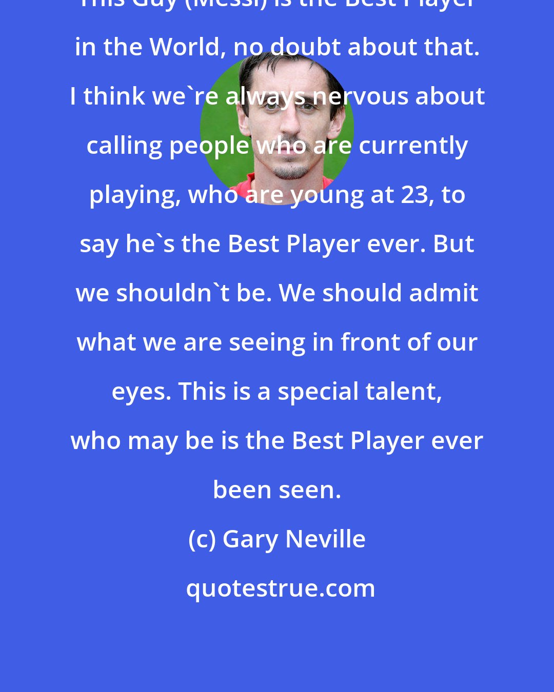 Gary Neville: This Guy (Messi) is the Best Player in the World, no doubt about that. I think we're always nervous about calling people who are currently playing, who are young at 23, to say he's the Best Player ever. But we shouldn't be. We should admit what we are seeing in front of our eyes. This is a special talent, who may be is the Best Player ever been seen.