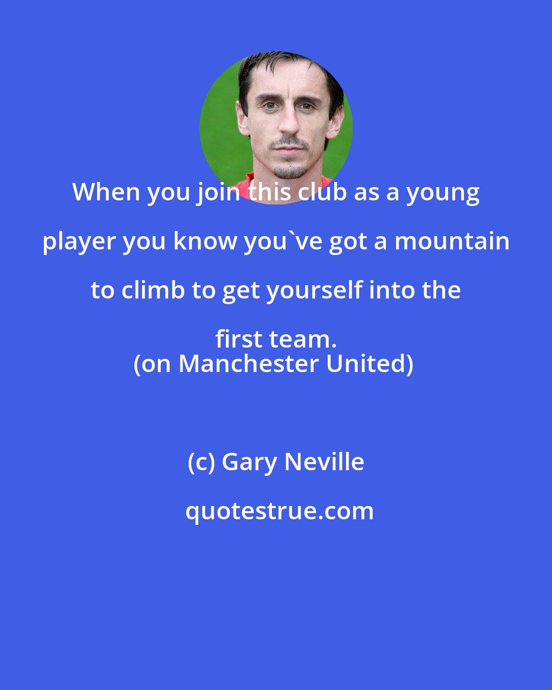 Gary Neville: When you join this club as a young player you know you've got a mountain to climb to get yourself into the first team. 
(on Manchester United)