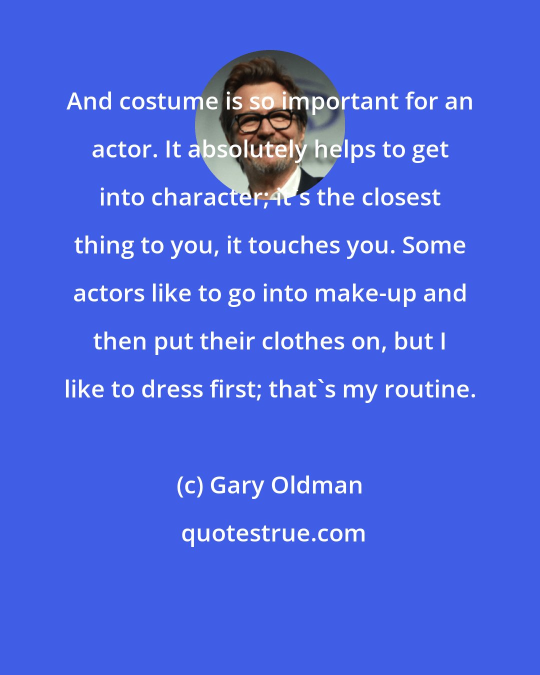 Gary Oldman: And costume is so important for an actor. It absolutely helps to get into character; it's the closest thing to you, it touches you. Some actors like to go into make-up and then put their clothes on, but I like to dress first; that's my routine.