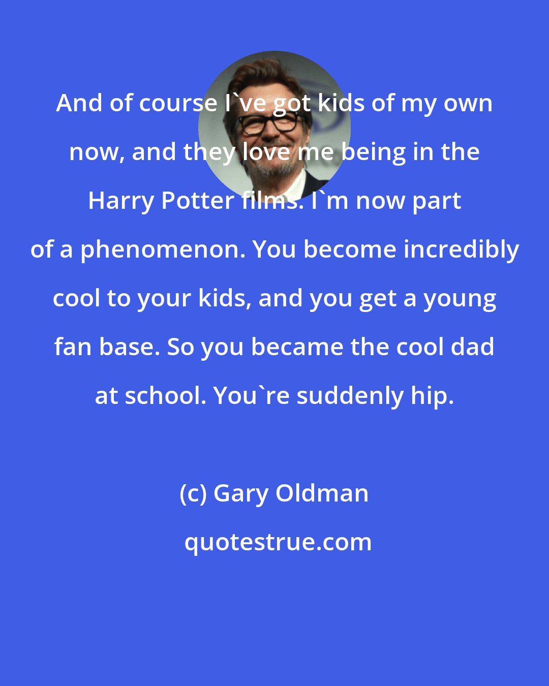 Gary Oldman: And of course I've got kids of my own now, and they love me being in the Harry Potter films. I'm now part of a phenomenon. You become incredibly cool to your kids, and you get a young fan base. So you became the cool dad at school. You're suddenly hip.
