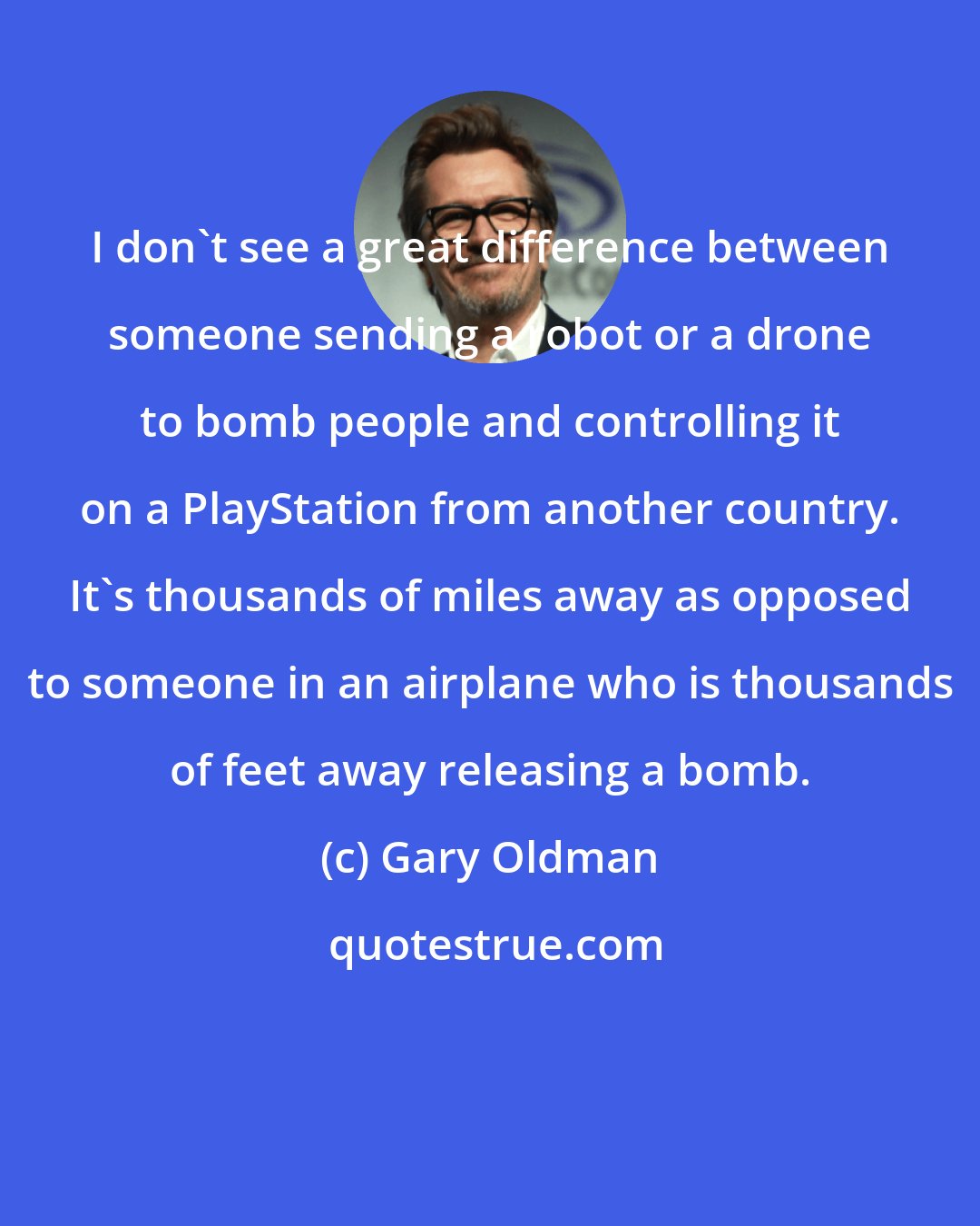 Gary Oldman: I don't see a great difference between someone sending a robot or a drone to bomb people and controlling it on a PlayStation from another country. It's thousands of miles away as opposed to someone in an airplane who is thousands of feet away releasing a bomb.