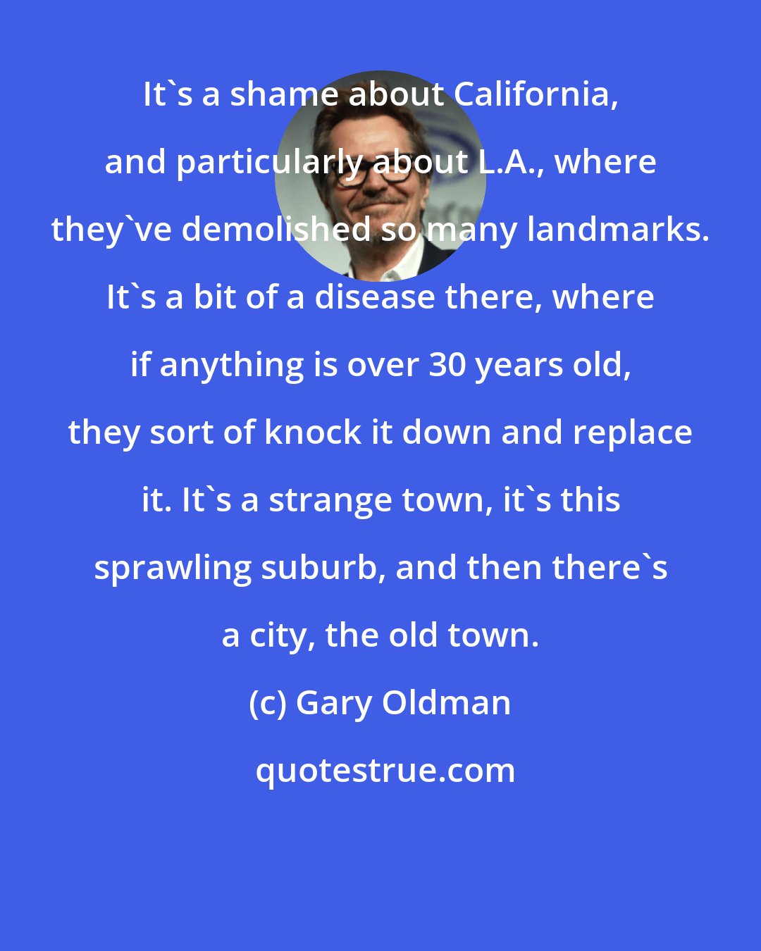 Gary Oldman: It's a shame about California, and particularly about L.A., where they've demolished so many landmarks. It's a bit of a disease there, where if anything is over 30 years old, they sort of knock it down and replace it. It's a strange town, it's this sprawling suburb, and then there's a city, the old town.