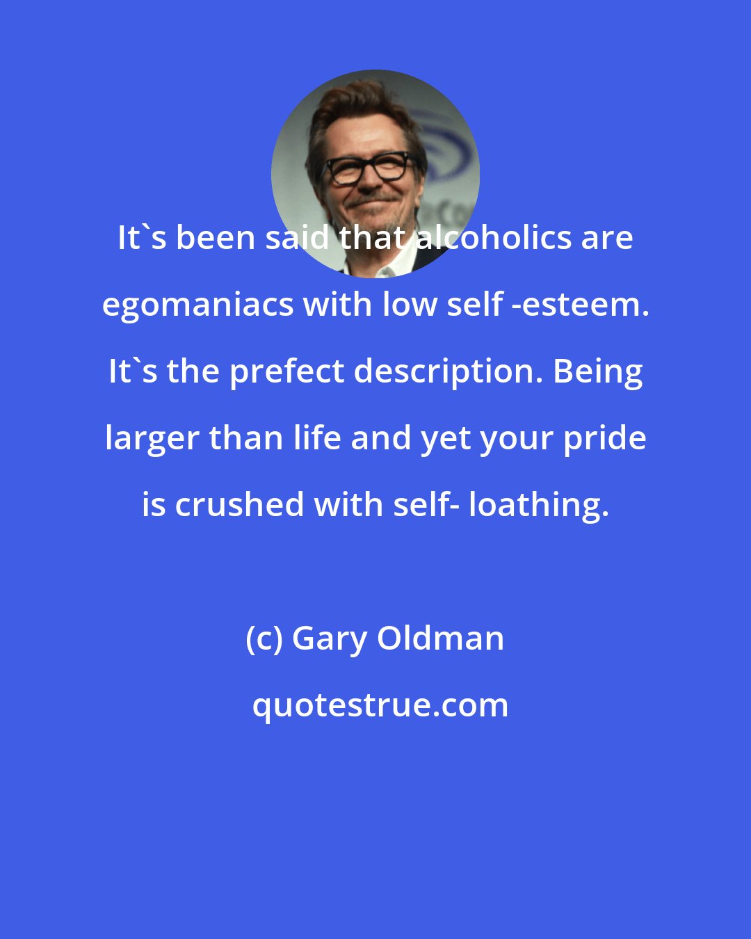 Gary Oldman: It's been said that alcoholics are egomaniacs with low self -esteem. It's the prefect description. Being larger than life and yet your pride is crushed with self- loathing.