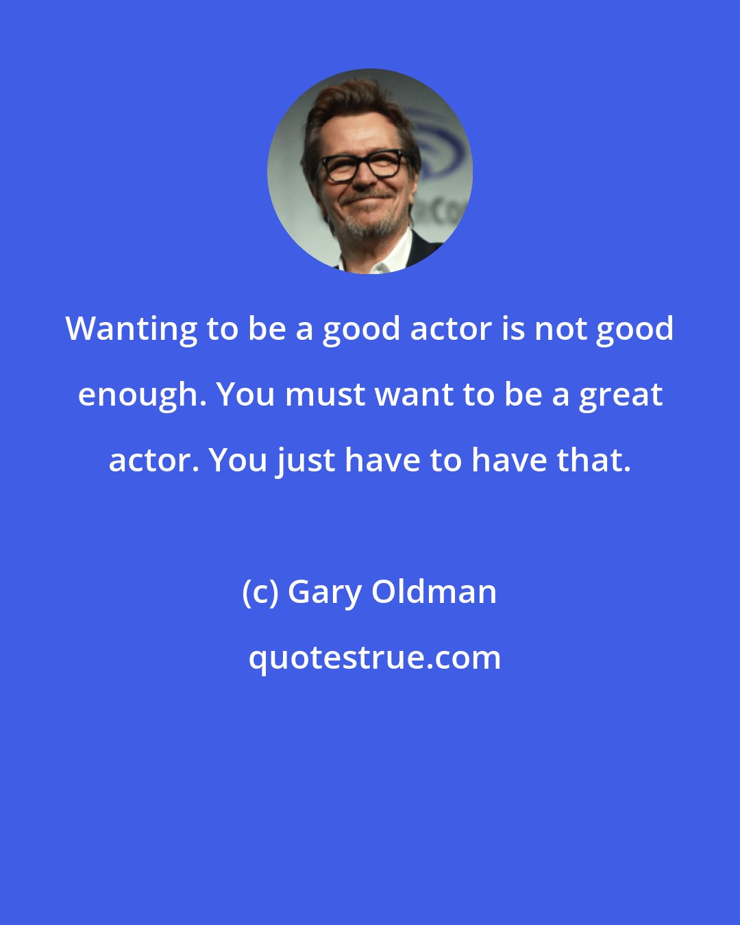 Gary Oldman: Wanting to be a good actor is not good enough. You must want to be a great actor. You just have to have that.