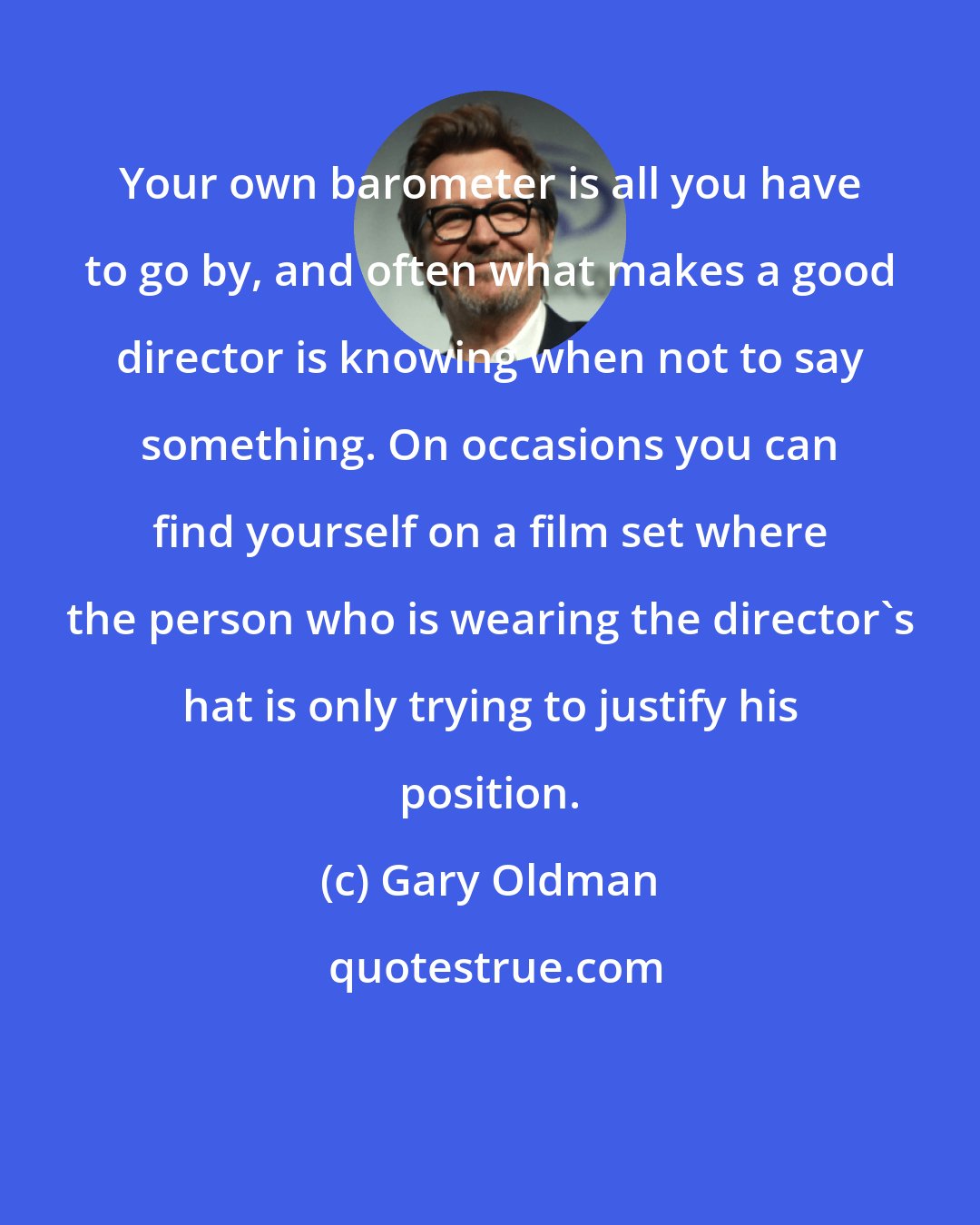 Gary Oldman: Your own barometer is all you have to go by, and often what makes a good director is knowing when not to say something. On occasions you can find yourself on a film set where the person who is wearing the director's hat is only trying to justify his position.