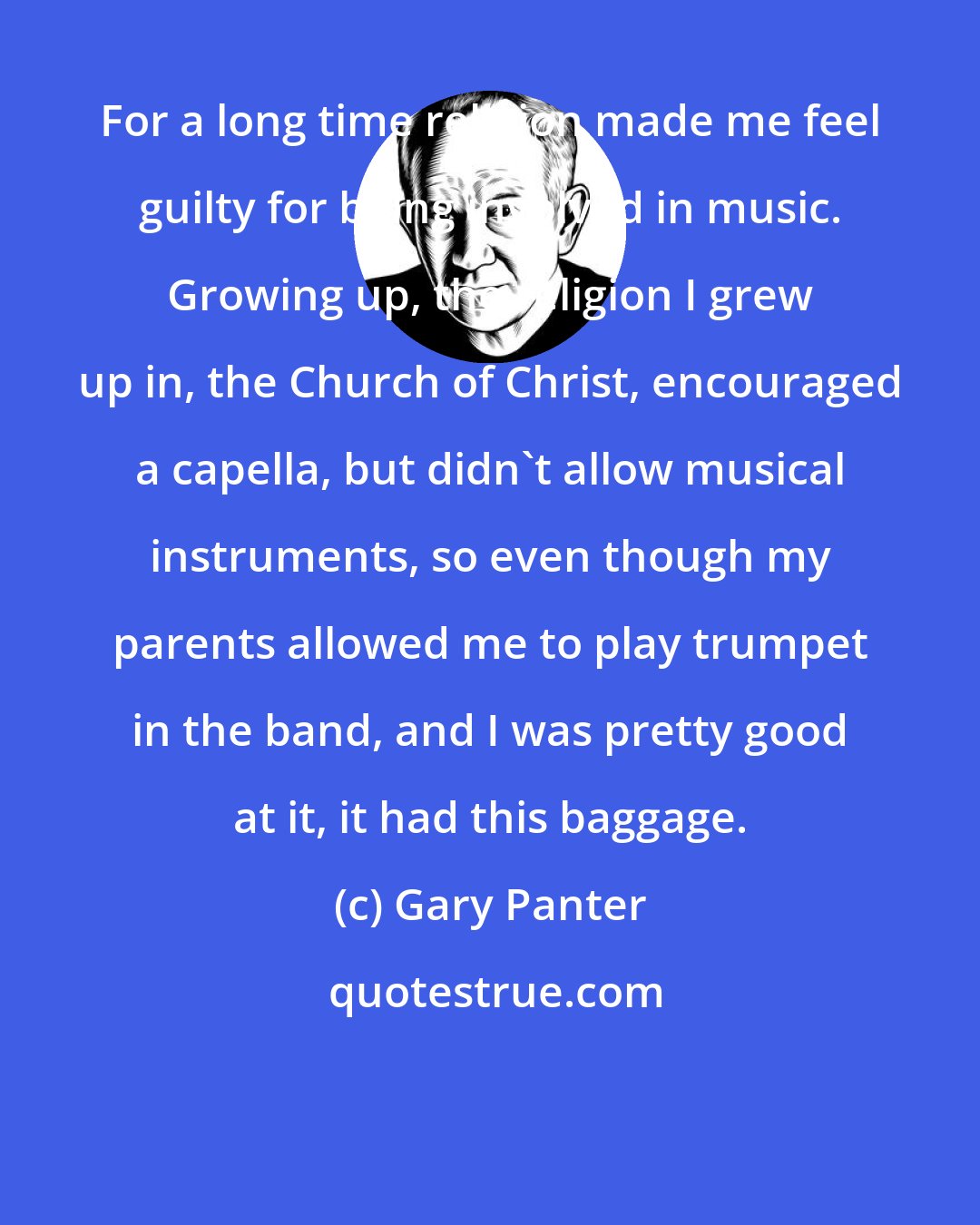 Gary Panter: For a long time religion made me feel guilty for being involved in music. Growing up, the religion I grew up in, the Church of Christ, encouraged a capella, but didn't allow musical instruments, so even though my parents allowed me to play trumpet in the band, and I was pretty good at it, it had this baggage.