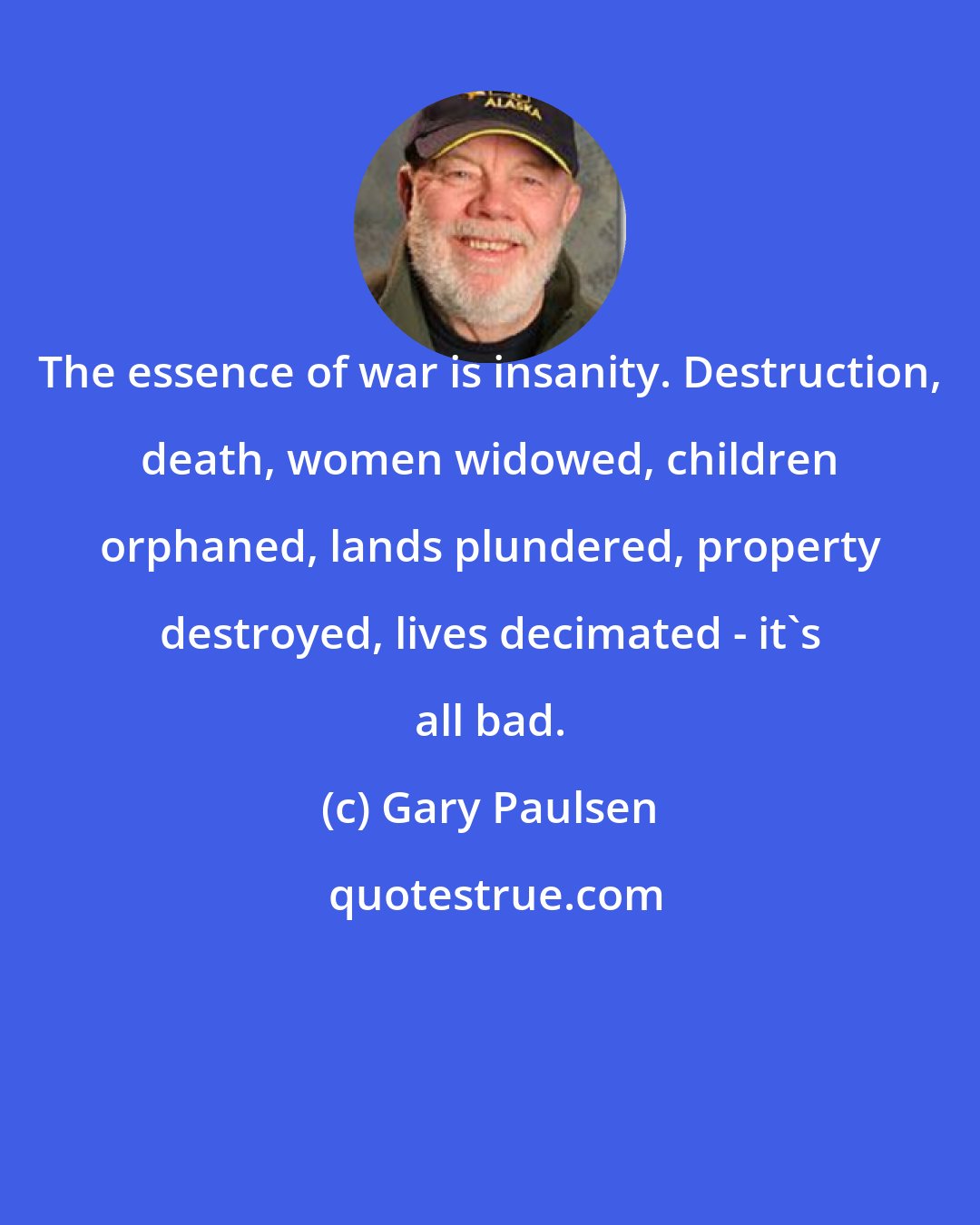 Gary Paulsen: The essence of war is insanity. Destruction, death, women widowed, children orphaned, lands plundered, property destroyed, lives decimated - it's all bad.