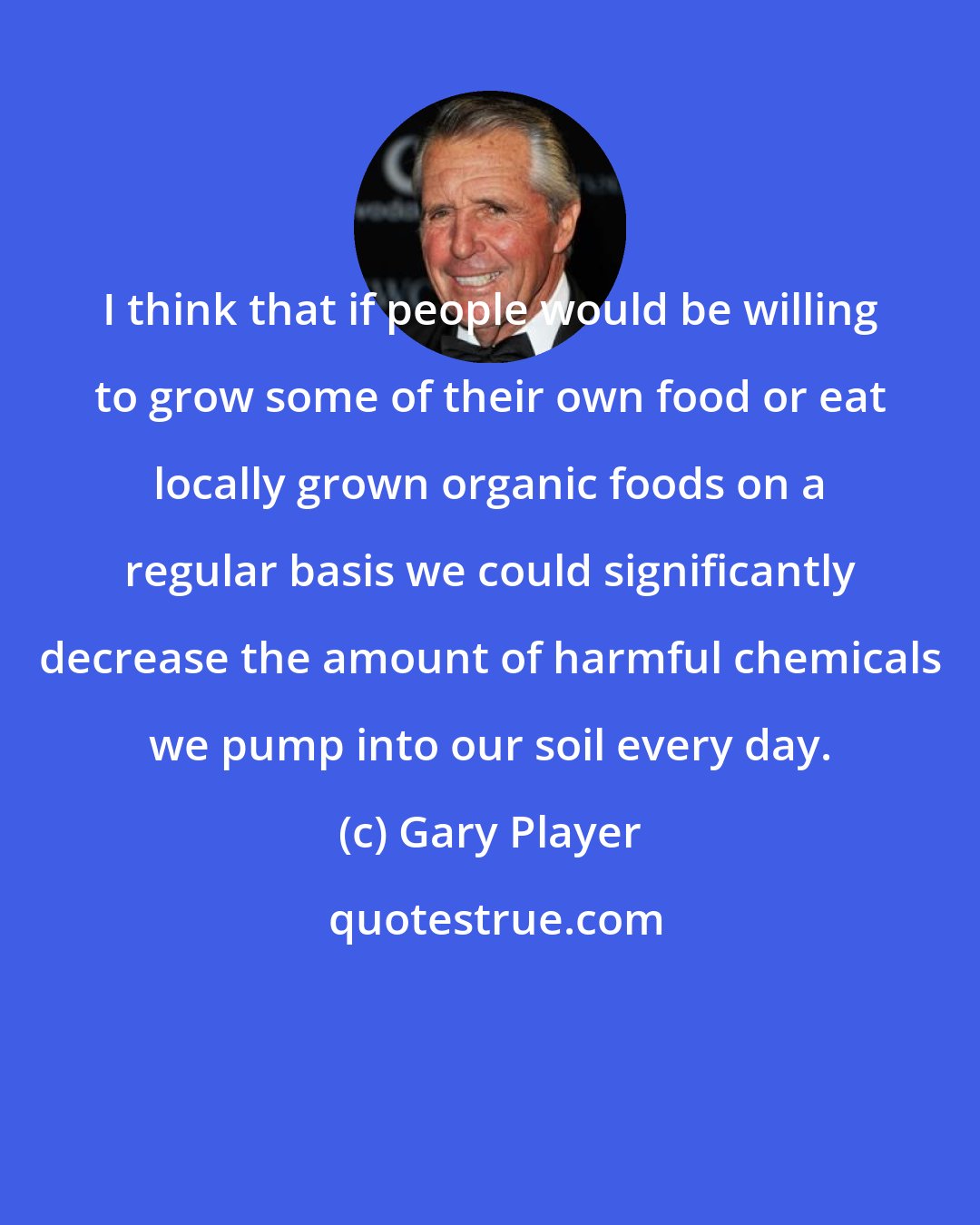 Gary Player: I think that if people would be willing to grow some of their own food or eat locally grown organic foods on a regular basis we could significantly decrease the amount of harmful chemicals we pump into our soil every day.
