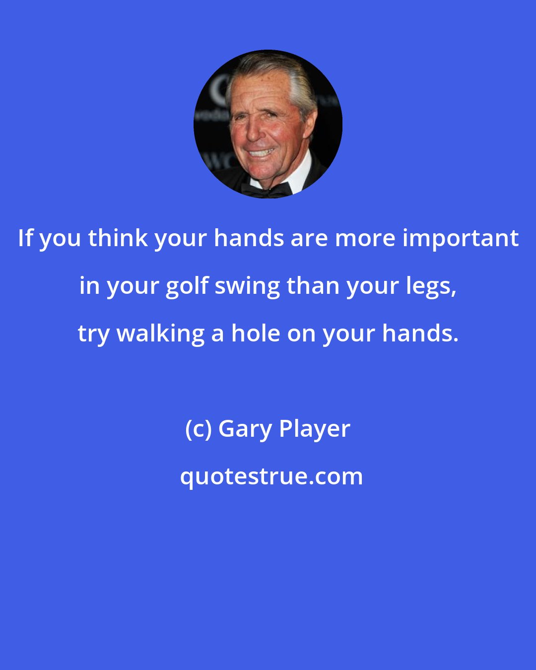 Gary Player: If you think your hands are more important in your golf swing than your legs, try walking a hole on your hands.