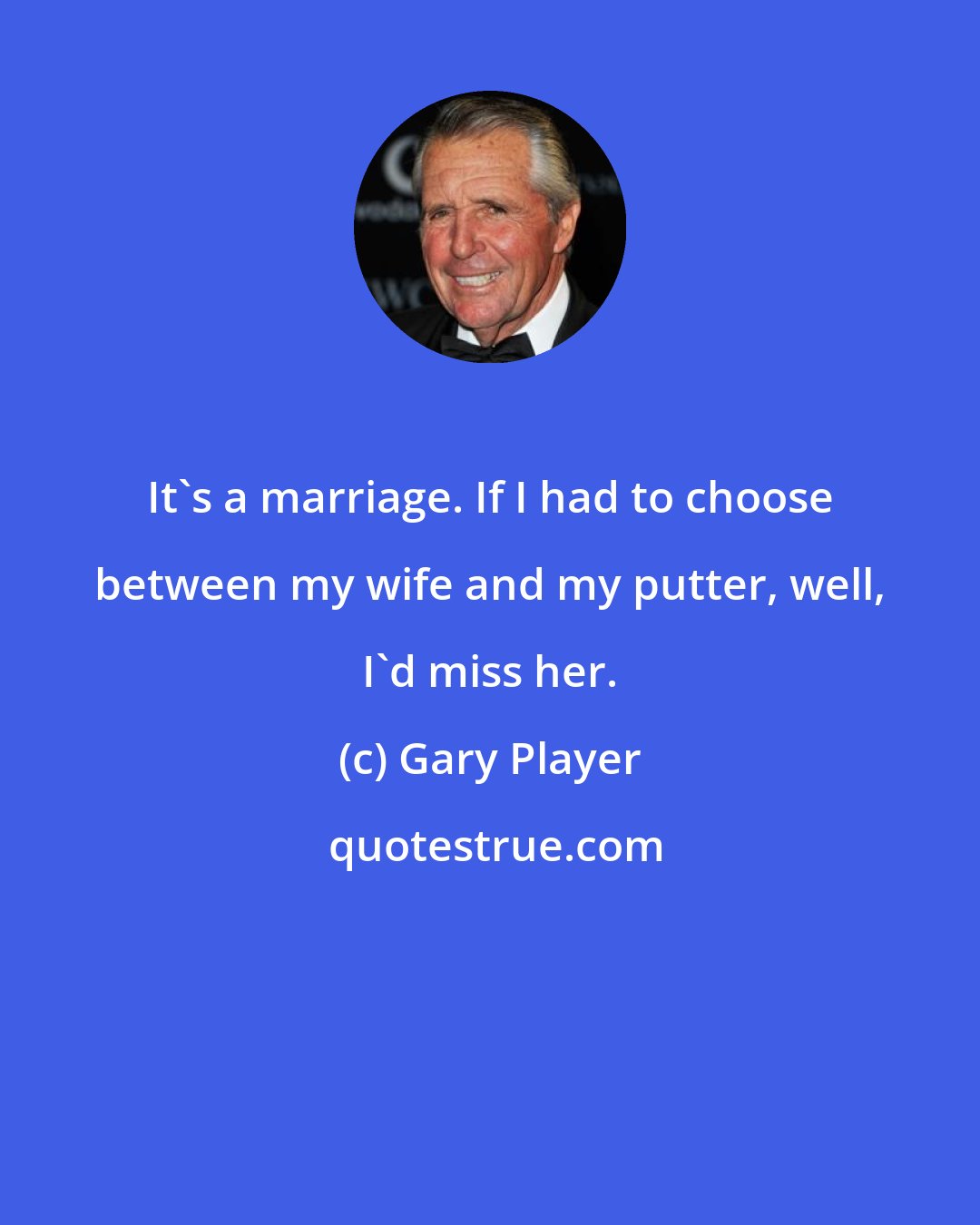 Gary Player: It's a marriage. If I had to choose between my wife and my putter, well, I'd miss her.