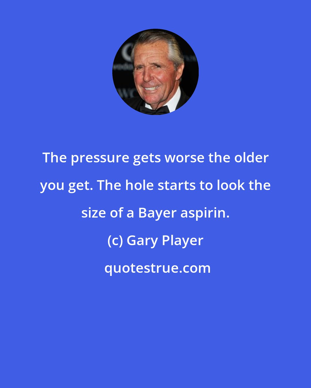 Gary Player: The pressure gets worse the older you get. The hole starts to look the size of a Bayer aspirin.