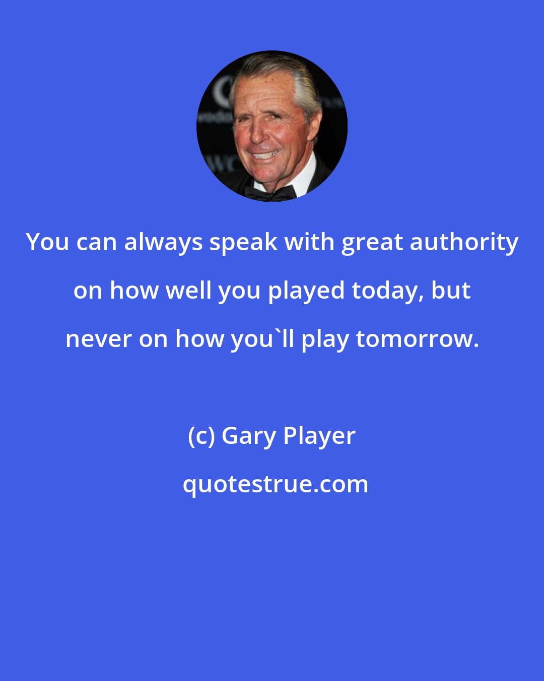 Gary Player: You can always speak with great authority on how well you played today, but never on how you'll play tomorrow.