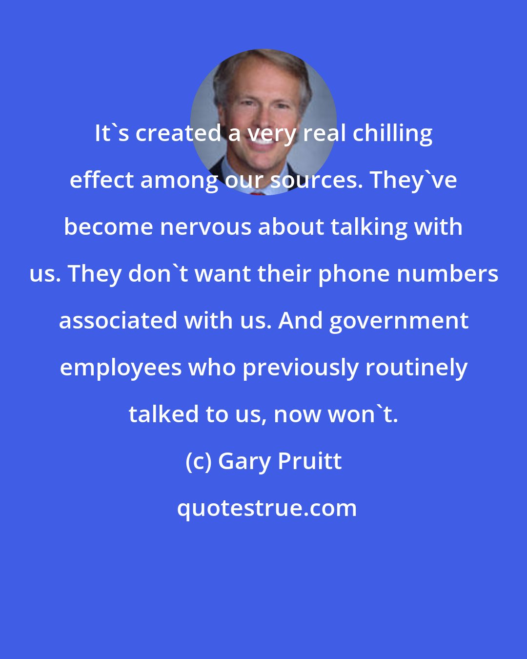 Gary Pruitt: It's created a very real chilling effect among our sources. They've become nervous about talking with us. They don't want their phone numbers associated with us. And government employees who previously routinely talked to us, now won't.