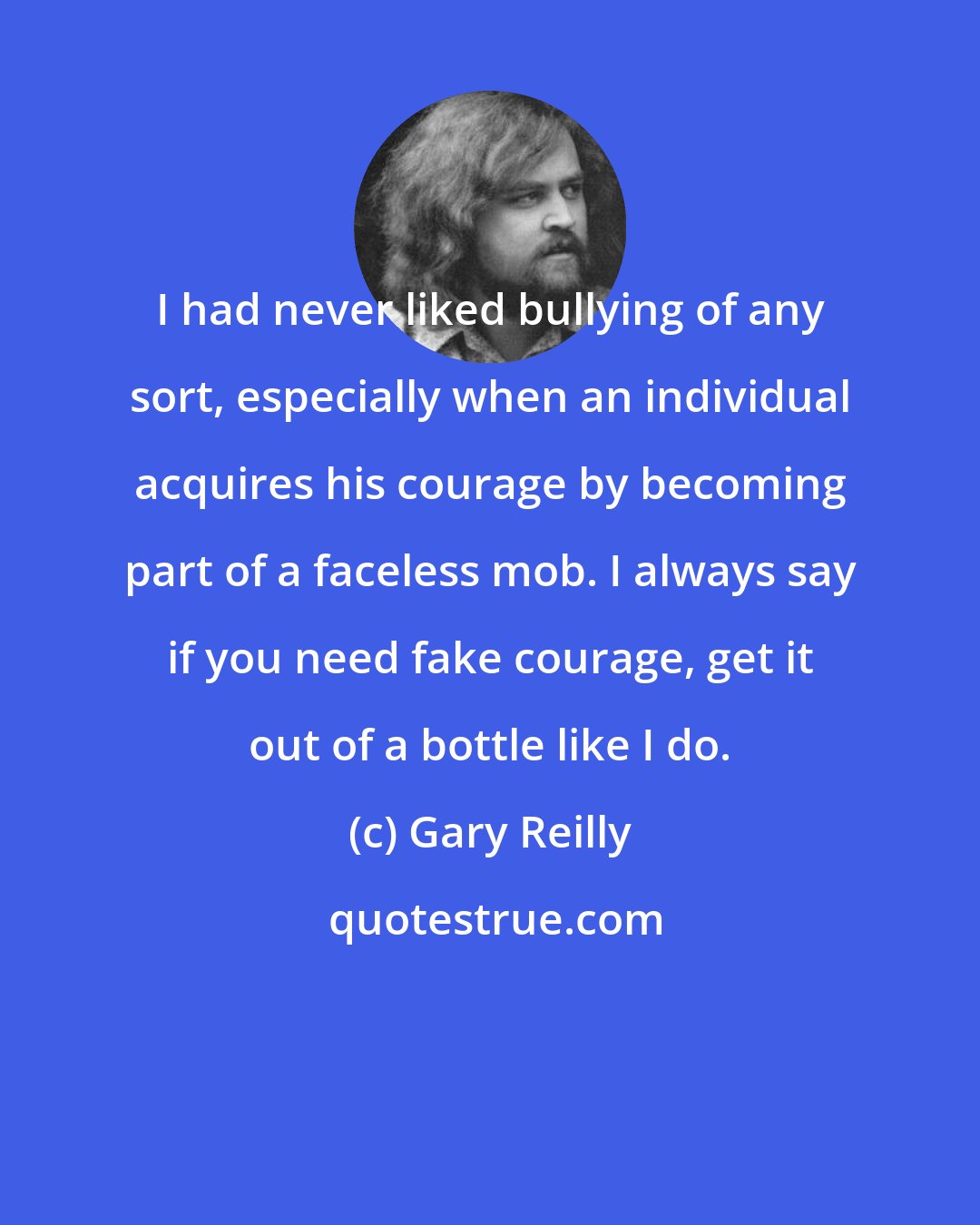 Gary Reilly: I had never liked bullying of any sort, especially when an individual acquires his courage by becoming part of a faceless mob. I always say if you need fake courage, get it out of a bottle like I do.