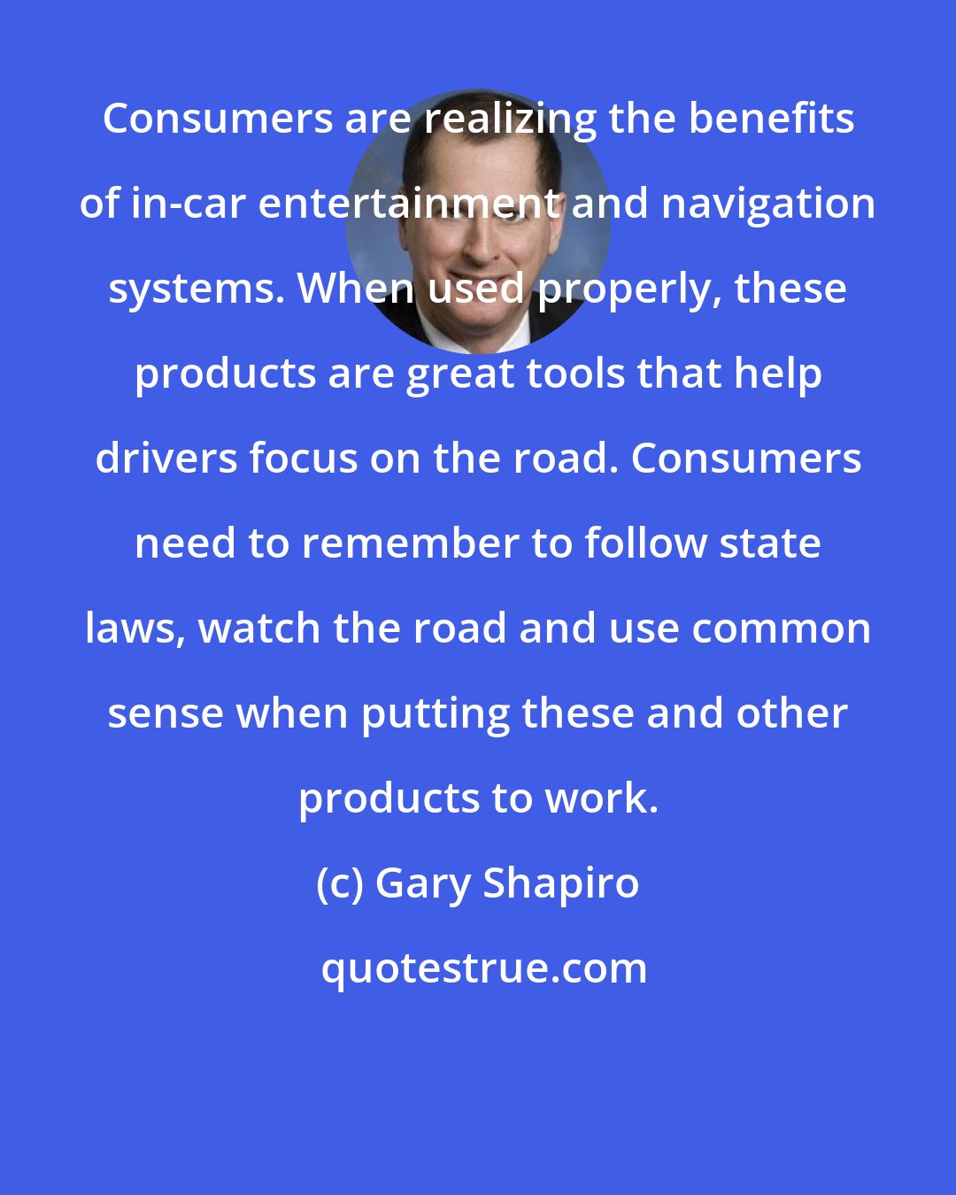 Gary Shapiro: Consumers are realizing the benefits of in-car entertainment and navigation systems. When used properly, these products are great tools that help drivers focus on the road. Consumers need to remember to follow state laws, watch the road and use common sense when putting these and other products to work.