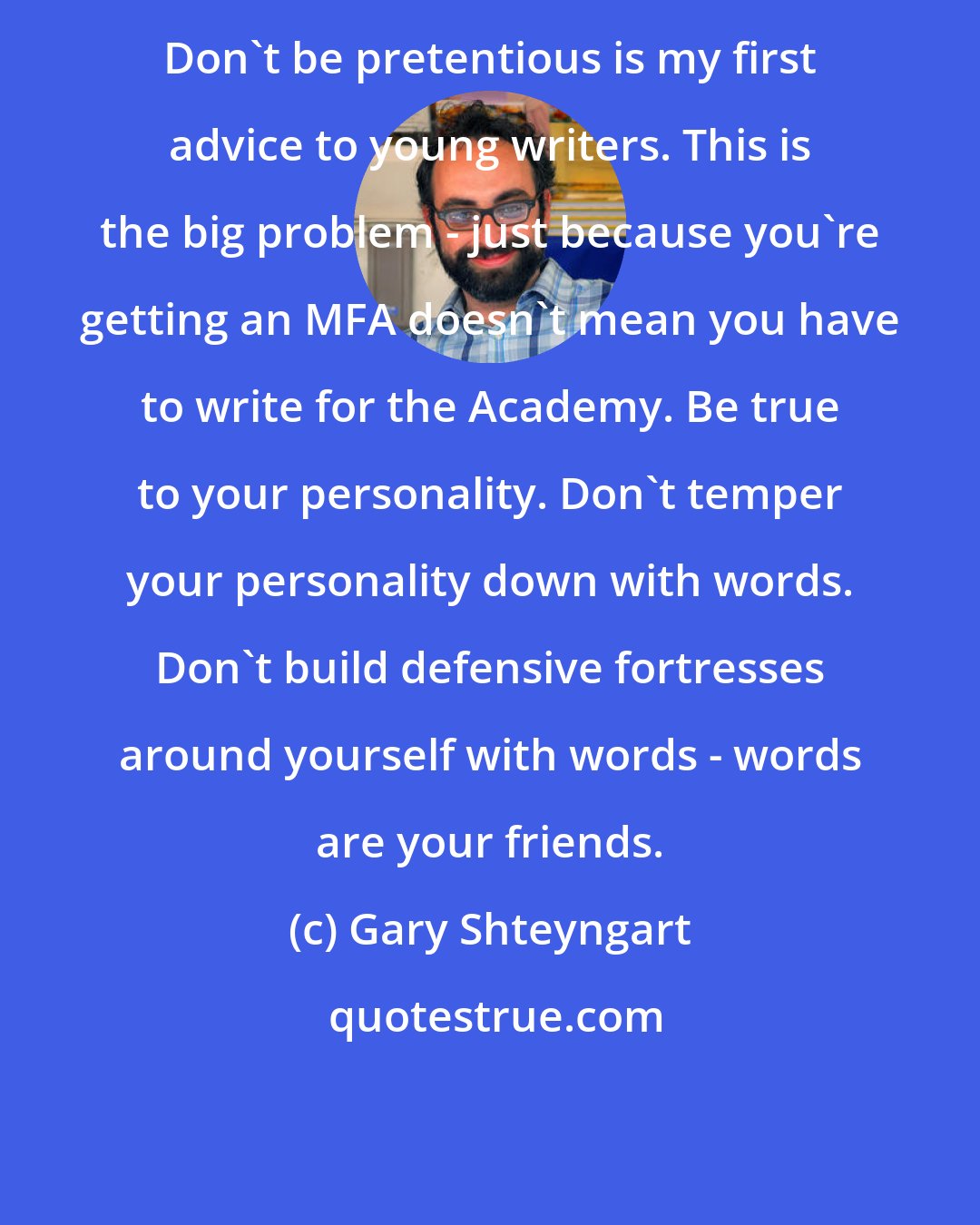 Gary Shteyngart: Don't be pretentious is my first advice to young writers. This is the big problem - just because you're getting an MFA doesn't mean you have to write for the Academy. Be true to your personality. Don't temper your personality down with words. Don't build defensive fortresses around yourself with words - words are your friends.