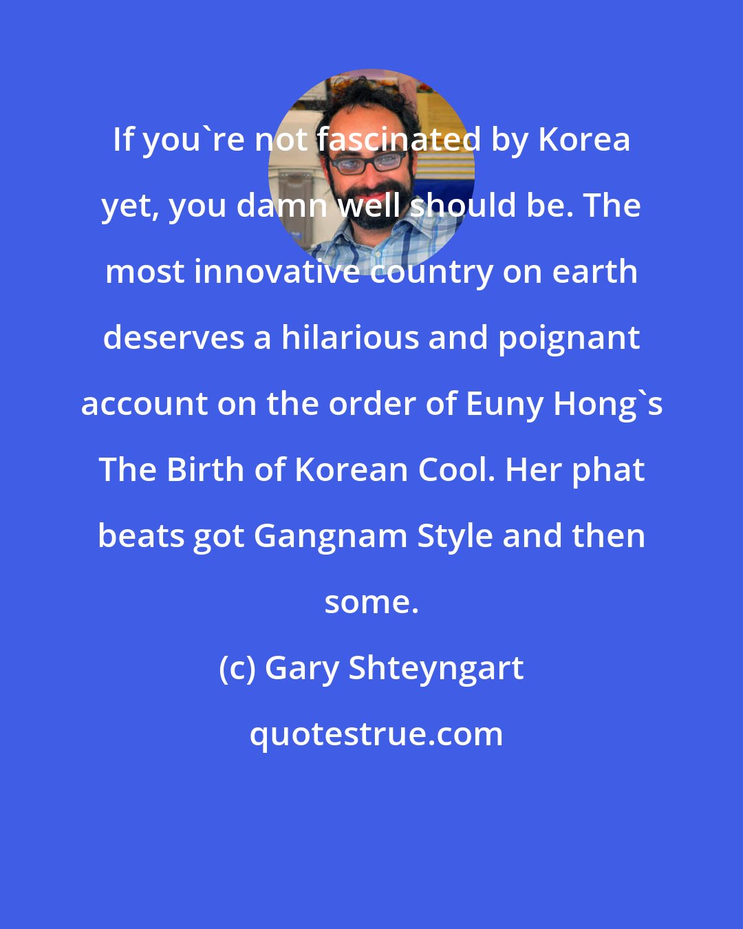Gary Shteyngart: If you're not fascinated by Korea yet, you damn well should be. The most innovative country on earth deserves a hilarious and poignant account on the order of Euny Hong's The Birth of Korean Cool. Her phat beats got Gangnam Style and then some.