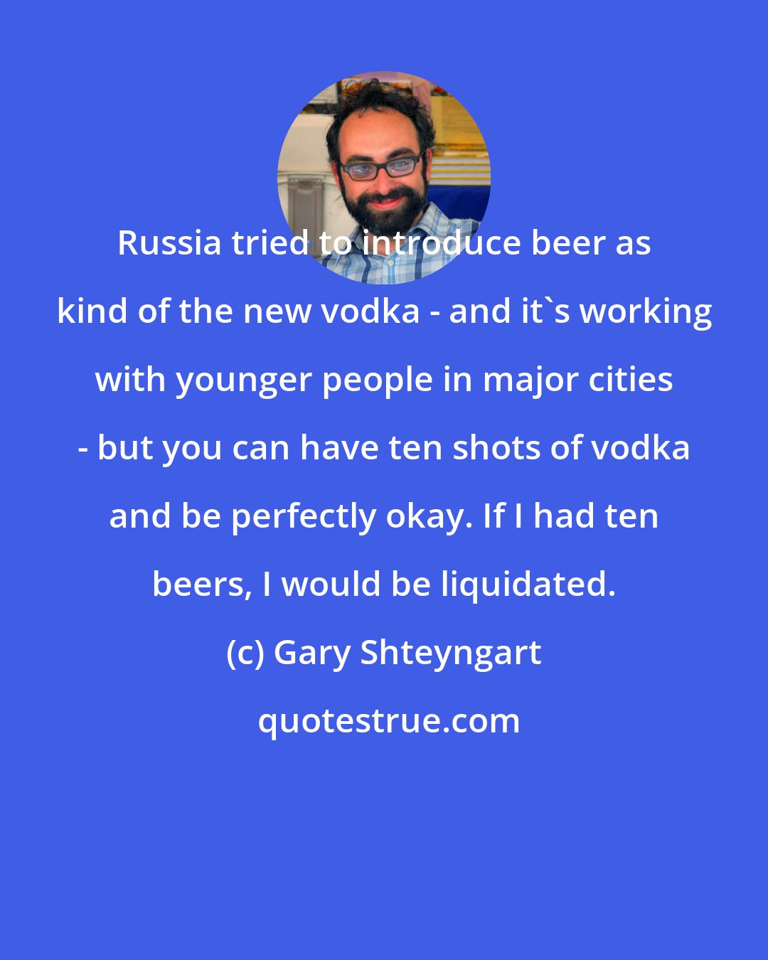 Gary Shteyngart: Russia tried to introduce beer as kind of the new vodka - and it's working with younger people in major cities - but you can have ten shots of vodka and be perfectly okay. If I had ten beers, I would be liquidated.