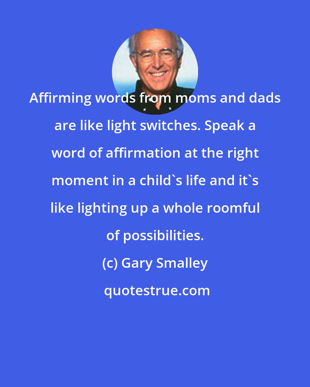 Gary Smalley: Affirming words from moms and dads are like light switches. Speak a word of affirmation at the right moment in a child's life and it's like lighting up a whole roomful of possibilities.