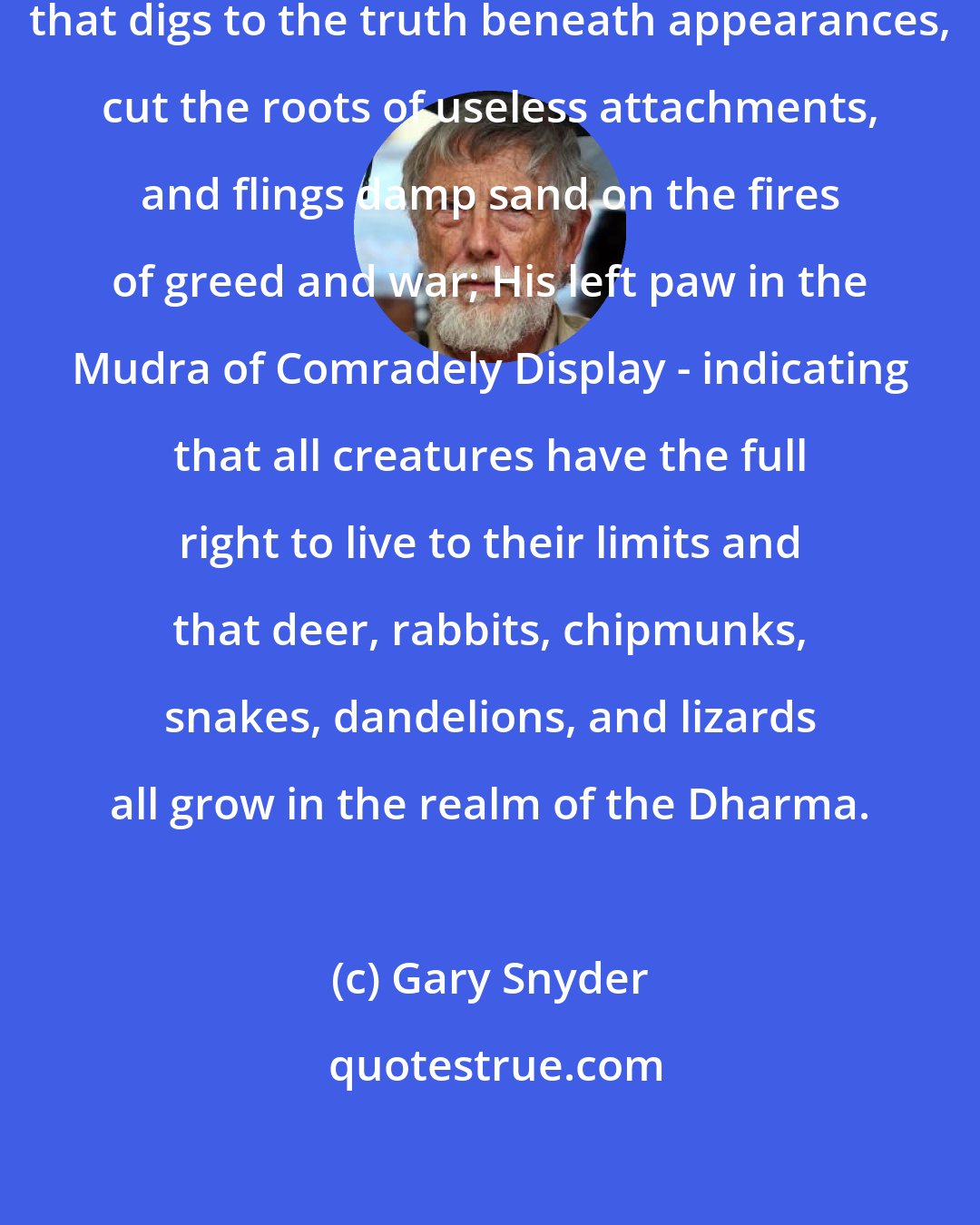 Gary Snyder: Bearing in his right paw the shovel that digs to the truth beneath appearances, cut the roots of useless attachments, and flings damp sand on the fires of greed and war; His left paw in the Mudra of Comradely Display - indicating that all creatures have the full right to live to their limits and that deer, rabbits, chipmunks, snakes, dandelions, and lizards all grow in the realm of the Dharma.