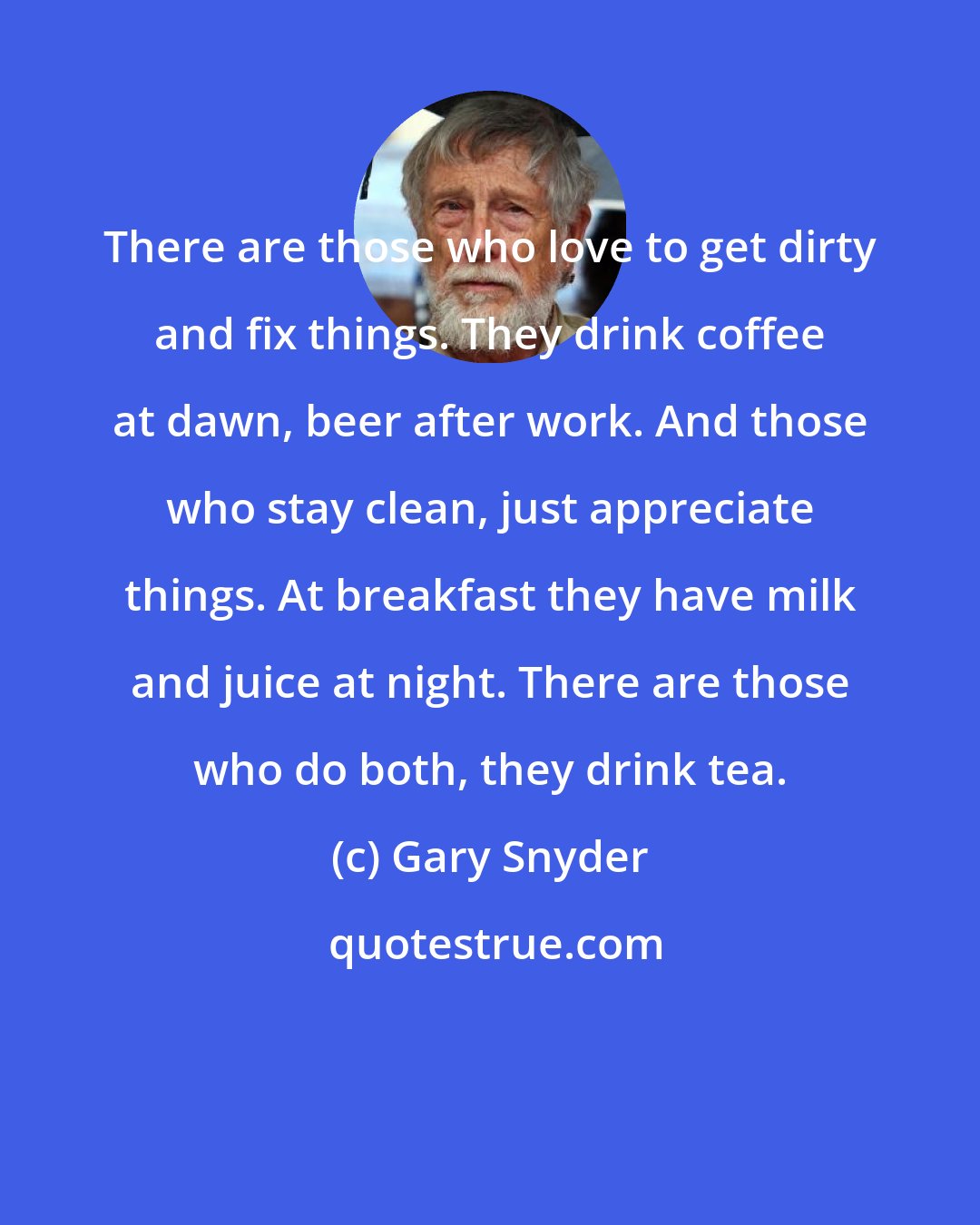 Gary Snyder: There are those who love to get dirty and fix things. They drink coffee at dawn, beer after work. And those who stay clean, just appreciate things. At breakfast they have milk and juice at night. There are those who do both, they drink tea.