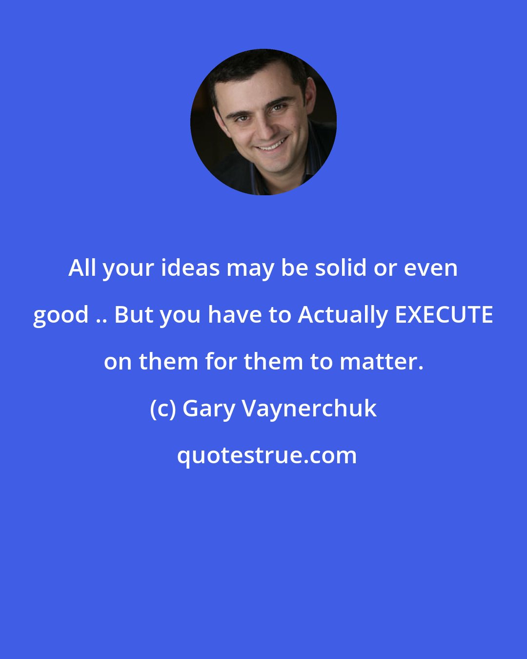 Gary Vaynerchuk: All your ideas may be solid or even good .. But you have to Actually EXECUTE on them for them to matter.