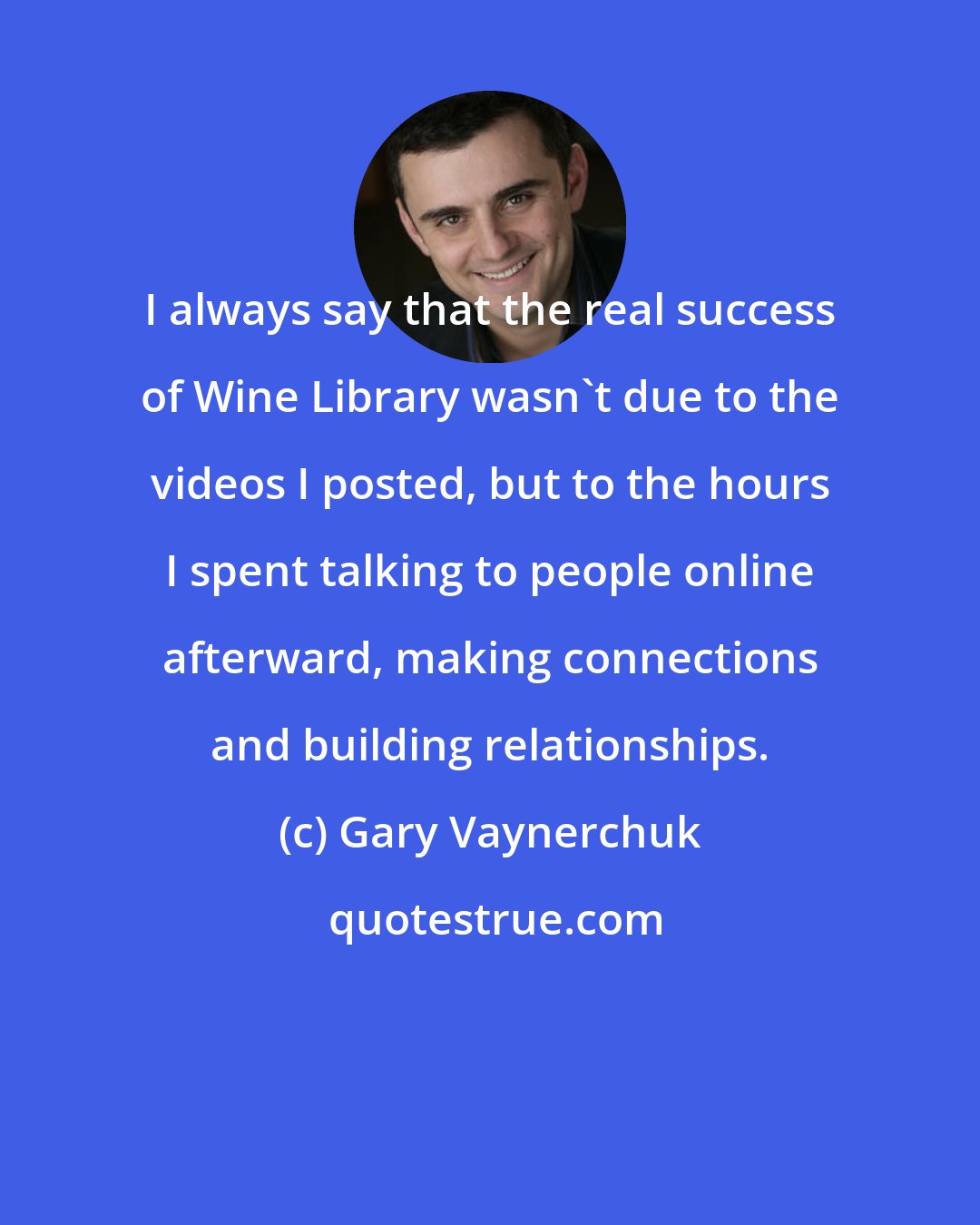 Gary Vaynerchuk: I always say that the real success of Wine Library wasn't due to the videos I posted, but to the hours I spent talking to people online afterward, making connections and building relationships.