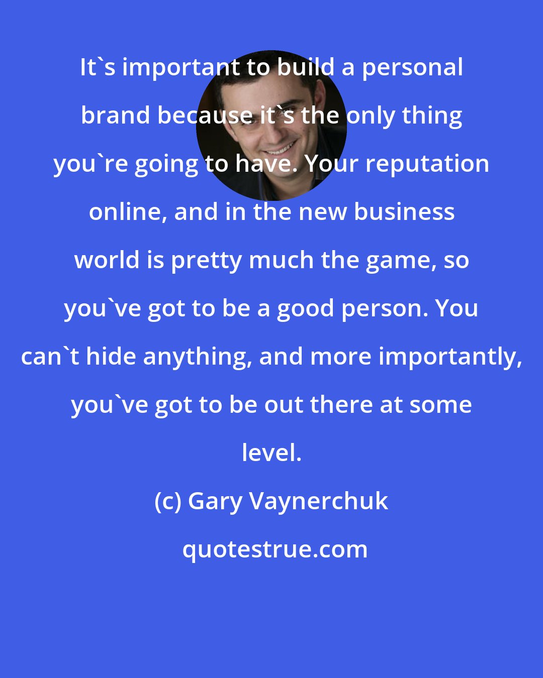 Gary Vaynerchuk: It's important to build a personal brand because it's the only thing you're going to have. Your reputation online, and in the new business world is pretty much the game, so you've got to be a good person. You can't hide anything, and more importantly, you've got to be out there at some level.