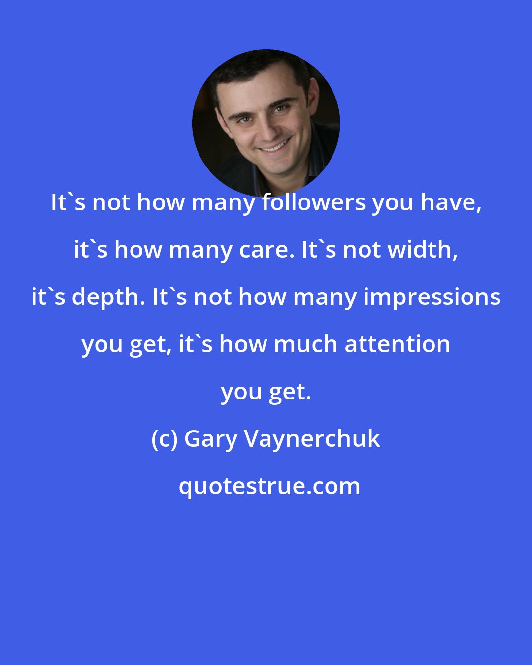 Gary Vaynerchuk: It's not how many followers you have, it's how many care. It's not width, it's depth. It's not how many impressions you get, it's how much attention you get.