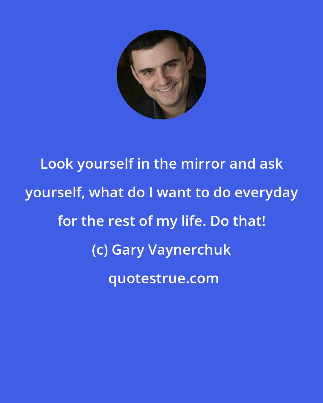 Gary Vaynerchuk: Look yourself in the mirror and ask yourself, what do I want to do everyday for the rest of my life. Do that!