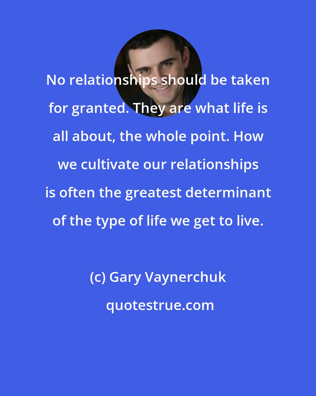 Gary Vaynerchuk: No relationships should be taken for granted. They are what life is all about, the whole point. How we cultivate our relationships is often the greatest determinant of the type of life we get to live.