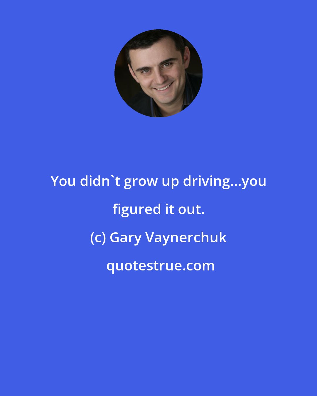 Gary Vaynerchuk: You didn't grow up driving...you figured it out.